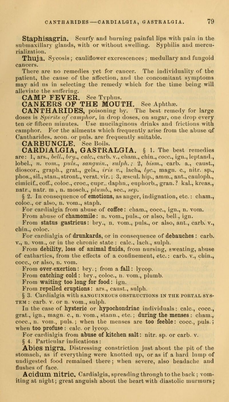 Staphisagria. Scurfy and burning painful lips with pain in the submaxillary glands, with or without swelling. Syphilis and inercu- rialization. Thuja. Sycosis; cauliflower excrescences ; medullary and fungoid cancers. There are no remedies yet for cancer. The individuality of the patient, the cause of the affection, and the concomitant symptoms may aid us in selecting the remedy which for the time being will alleviate the suffering. CAMP FEVER. See Typhus. CANKERS OP THE MOUTH. See Aphthae. CANTHARIDES, poisoning by. The best remedy for large doses is Spirits of camphor, in drop doses, on sugar, one drop every ten or fifteen minutes. Use mucilaginous drinks and frictions with camphor. For the ailments which frequently arise from the abuse of Cantharides. aeon, or puis, are frequently suitable. CARBUNCLE. See Boils. CARDIALGIA, GASTRALGIA. § 1. The best remedies are: 1, ars., bell., bry., calc, carb. v., cham., chin., cocc, ign., leptand., lobel., n. vom., puis., sanguin., sulph.; 2, bism., carb. a., caust., dioscor., graph., grat., gels., iris v., lach*, lye, magn. c, nitr. sp., phos., sil., stan., stront., verat. vir.; 3, aBscul. hip., amm., ant., cauloph., cimicif., coff., coloc, croc, cupr., daphn., euphorb., gran. ? kal., kreas., natr., natr. m , n. mosch., plumb., sec, sep. § 2. In consequence of emotions, as anger, indignation, etc.: cham., coloc, or also, n. vom., staph. For cardialgia from abuse of coffee: cham., cocc, ign., n. vom. From abuse of chamomile: n. vom., puis., or also, bell., ign. From status gastricus: bry., n. vom., puis., or also, ant., carb. v., chin., coloc. For cardialgia of drunkards, or in consequence of debauches : carb. v., n. vom., or in the chronic state : calc, lach., sulph. From debility, loss of animal fluids, from nursing, sweating, abuse of cathartics, from the effects of a confinement, etc.: carb. v., chin., cocc, or also, n. vom. From over-exertion: bry.; from a fall: lycop. From catching cold: bry., coloc, n. vom., plumb. From waiting too long for food: ign. From repelled eruptions: ars., caust., sulph. § 3. Cardialgia with sanguineous obstructions in the portal sys- tem : carb. v. or n. vom., sulph. In the case of hysteric or hypochondriac individuals: calc, cocc, grat., ign., magn. c, n. vom., stann., etc.; during the menses : cham., cocc., n. vom., puis.; when the menses are too feeble: cocc, puis.; when too profuse : calc. or lycop. For cardialgia from abuse of kitchen salt: nitr. sp. or carb. v. § 4. Particular indications: Abies nigra. Distressing constriction just about the pit of the stomach, as if everything were knotted up, or as if a hard lump of undigested food remained there ; when severe, also headache and flushes of face. Acidum nitric, Cardialgia, spreading through to the back ; vom- iting at night; great anguish about the heart with diastolic murmurs;