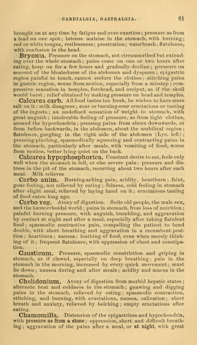 brought on at any time by fatigue and over-exertion ; pressure as from a load on one spot; intense malaise in the stomach, with burning; red or white tongue, restlessness; prostration; waterbrash; flatulence, with confusion in the head. Bryonia. Pressure on the stomach, not circumscribed but extend- ing over the whole stomach ; pains come on one or two hours after eating, keep on for a few hours and gradually decline ; pressure on account of the bloatedness of the abdomen and dyspnoea ; epigastric region painful to touch, cannot endure the clothes ; stitching pains in gastric region, worse from motion, especially from a misstep ; com- pressive sensation in temples, forehead, and occiput, as if the skull would burst; relief obtained by making pressure on head and temples. Calcarea Carb. All food tastes too fresh, he wishes to have more salt on it; milk disagrees ; sour or burning-sour eructations or tasting of the ingesta ; an undefined sensation of weight in stomach, with great anguish ; intolerable feeling of pressure, as from tight clothes, around the hypochondria; pressing pains from above downwards, or from before backwards, in the abdomen, about the umbilical region; flatulence, gurgling in the right side of the abdomen (Lye. left) ; pressing-pinching, spasmodically squeezing and contracting pains in the stomach, particularly after meals, with vomiting of food, worse from motion, better lying quiet on the back. Calcarea hypophosphorlca. Constant desire to eat, feels only well when the stomach is full, or else severe pain; pressure and dis- tress in the pit of the stomach, recurring about two hours after each meal. Milk relieves. CarbO anim. Burning-aching pain, acidity, heartburn ; faint, gone feeling, not relieved by eating; fulness, cold feeling in stomach after slight meal, relieved by laying hand on it; eructatious tasting of food eaten long ago. CarbO veg. Atony of digestion. Suits old people, the male sex, and the hemorrhoidal world ; pains in stomach, from loss of nutrition ; painful burning pressure, with anguish, trembling, and aggravation by contact at night and after a meal, especially after taking flatulent food ; spasmodic contractive pain, compelling the patient to bend double, with short breathing and aggravation in a recumbent posi- tion ; heartburn ; nausea; loathing of food, even when merely think- ing of it; frequent flatulence, with oppression of chest and constipa- tion. CaUSticurn. Pressure, spasmodic constriction and griping in stomach, as if clawed, especially on deep breathing; pain in the stomach in the morning, increased by every quick movement; must lie down ; nausea during and after meals ; acidity and mucus in the stomach. Chelidonium. Atony of digestion from morbid hepatic states ; alternate heat and coldness in the stomach; gnawing and digging pains in the stomach, relieved by eating; spasmodic contraction, stitching, and burning, with eructations, nausea, salivation ; short breath and anxiety, relieved by belching ; empty eructations after eating. Chamomilla. Distension of the epigastrium and hypochondria, with pressure as from a stone ; oppression, short and difficult breath- ing ; aggravation of the pains after a meal, or at night, with great