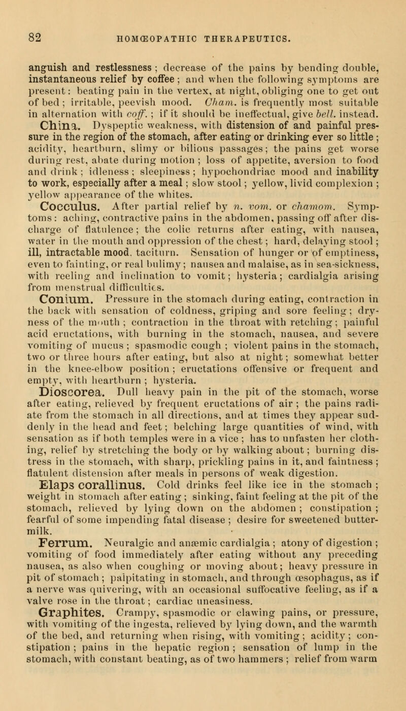 anguish and restlessness ; decrease of the pains by bending double, instantaneous relief by coffee ; and when the following symptoms are present: beating pain in the vertex, at night, obliging one to get out of bed ; irritable, peevish mood. Cham, is frequently most suitable in alternation with coff. ; if it should be ineffectual, give bell, instead. China. Dyspeptic weakness, with distension of and painful pres- sure in the region of the stomach, after eating or drinking ever so little ; acidity, heartburn, slimy or bilious passages; the pains get worse during rest, abate during motion ; loss of appetite, aversion to food and drink ; idleness ; sleepiness ; h}*pochondriac mood and inability to work, especially after a meal; slow stool; yellow, livid complexion ; yellow appearance of the whites. COGCUluS. After partial relief by n. vom. or chamom. Symp- toms : aching, contractive pains in the abdomen, passing ofT after dis- charge of flatulence; the colic returns after eating, with nausea, water in the mouth and oppression of the chest; hard, delaying stool; ill, intractable mood, taciturn. Sensation of hunger or of emptiness, even to fainting, or real bulimy; nausea and malaise, as in sea-sickness, with reeling and inclination to vomit; hysteria; cardialgia arising from menstrual difficulties. Conium. Pressure in the stomach during eating, contraction in the back with sensation of coldness, griping and sore feeling; dry- ness of the mouth ; contraction in the throat with retching; painful acid eructations, with burning in the stomach, nausea, and severe vomiting of mucus ; spasmodic cough ; violent pains in the stomach, two or three hours after eating, but also at night; somewhat better in the knee-elbow position ; eructations offensive or frequent and empty, with heartburn ; hysteria. DiOSCOrea. Dull heavy pain in the pit of the stomach, worse after eating, relieved by frequent eructations of air ; the pains radi- ate from the stomach in all directions, and at times they appear sud- denly in the head and feet; belching large quantities of wind, with sensation as if both temples were in a vice ; has to unfasten her cloth- ing, relief by stretching the body or by walking about; burning dis- tress in the stomach, with sharp, prickling pains in it, and faintness ; flatulent distension after meals in persons of weak digestion. Elaps COrallinuS. Cold drinks feel like ice in the stomach ; weight in stomach after eating ; sinking, faint feeling at the pit of the stomach, relieved by lying down on the abdomen ; constipation ; fearful of some impending fatal disease ; desire for sweetened butter- milk. Ferrum. Neuralgic and anaemic cardialgia ; atony of digestion ; vomiting of food immediately after eating without any preceding nausea, as also when coughing or moving about; heavy pressure in pit of stomach ; palpitating in stomach, and through oesophagus, as if a nerve was quivering, with an occasional suffocative feeling, as if a valve rose in the throat; cardiac uneasiness. Graphites. Crampy, spasmodic or clawing pains, or pressure, with vomiting of the ingesta, relieved by lying down, and the warmth of the bed, and returning when rising, with vomiting; acidity; con- stipation ; pains in the hepatic region ; sensation of lump in the stomach, with constant beating, as of two hammers ; relief from warm