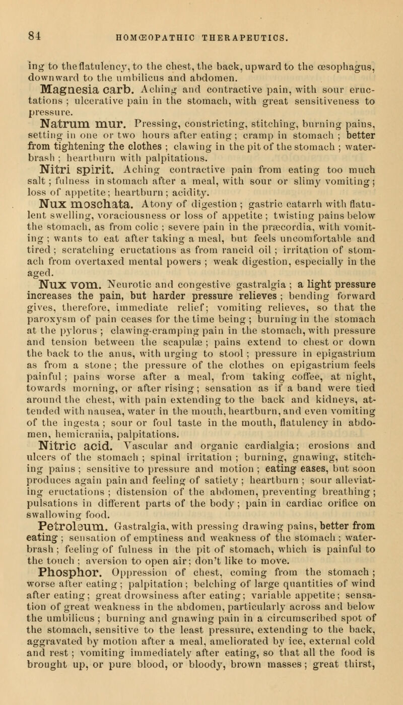 ing to the flatulency, to the chest, the back, upward to the oesophagus, downward to the umbilicus and abdomen. Magnesia Carb. Aching and contractive pain, with sour eruc- tations ; ulcerative pain in the stomach, with great sensitiveness to pressure. Natrum mur. Pressing, constricting, stitching, burning pains, setting in one or two hours after eating; cramp in stomach ; better from tightening the clothes ; clawing in the pit of the stomach ; water- brash ; heartburn with palpitations. Nitri Spirit. Aching contractive pain from eating too much salt; fulness in stomach after a meal, with sour or slimy vomiting; loss of appetite; heartburn; acidity. NUX rriOSCliata. Atony of digestion ; gastric catarrh with flatu- lent swelling, voraciousness or loss of appetite ; twisting pains below the stomach, as from colic ; severe pain in the praecordia, with vomit- ing ; wants to eat after taking a meal, but feels uncomfortable and tired ; scratching eructations as from rancid oil ; irritation of stom- ach from overtaxed mental powers ; weak digestion, especially in the aged. NllX VOm. Neurotic and congestive gastralgia ; a light pressure increases the pain, but harder pressure relieves ; bending forward gives, therefore, immediate relief; vomiting relieves, so that the paroxysm of pain ceases for the time being; burning in the stomach at the pylorus ; clawing-cramping pain in the stomach, with pressure and tension between the scapulae ; pains extend to chest or down the back to the anus, with urging to stool; pressure in epigastrium as from a stone ; the pressure of the clothes on epigastrium feels painful; pains worse after a meal, from taking coffee, at night, towards morning, or after rising; sensation as if a band were tied around the chest, with pain extending to the back and kidneys, at- tended with nausea, water in the mouth, heartburn, and even vomiting of the ingesta ; sour or foul taste in the mouth, flatulency in abdo- men, hemicrania, palpitations. Nitric acid. Vascular and organic cardialgia; erosions and ulcers of the stomach ; spinal irritation ; burning, gnawing, stitch- ing pains ; sensitive to pressure and motion ; eating eases, but soon produces again pain and feeling of satiety ; heartburn ; sour alleviat- ing eructations ; distension of the abdomen, preventing breathing ; pulsations in different parts of the body ; pain in cardiac orifice on swallowing food. Petroleum. Gastralgia, with pressing drawing pains, better from eating ; sensation of emptiness and weakness of the stomach; water- brash ; feeling of fulness in the pit of stomach, which is painful to the touch ; aversion to open air; don't like to move. Phosphor. Oppression of chest, coming from the stomach ; worse after eating ; palpitation ; belching of large quantities of wind after eating; great drowsiness after eating; variable appetite; sensa- tion of great weakness in the abdomen, particularly across and below the umbilicus ; burning and gnawing pain in a circumscribed spot of the stomach, sensitive to the least pressure, extending to the back, aggravated by motion after a meal, ameliorated by ice, external cold and rest; vomiting immediately after eating, so that all the food is brought up, or pure blood, or bloocty, brown masses ; great thirst,