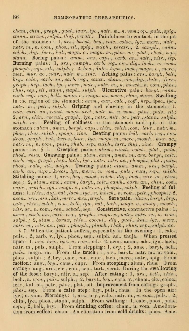 cham., chin., graph., guai., laur., lye, natr. m., n. vom., op., puis., spig., stann., stram., sulph.,thuj.,veratr. Painfulness to contact, in the pit of the stomach: 1, ars., baryt., hry., calc, coloc, lye, mere, natr., natr. m., n. com., phos., sil., sjng., sulpli,., ceratr.; 2, camph., cann., colch., dig., ferr., kal., magn. c , magn. m., phos. ac, plat., rhod., sep., stann. Boring pains : amm., ars., caps., carb. an., natr., nitr., sep. Burning pains: 1, ars., camph., carb. veg., cic, dig., lach., n. vom., phosph., sep., sil., sulph.; 2, bry., dale, hyos., lach., magn. c, mere, mez., mur. ac, natr., natr. m., zinc. Aching* pains : ars., baryt., bell., bry., calc, carb. an., carb. veg., caust, cham., cic, dig., dule, ferr., graph., hep., lach., lye, mere, natr., natr. m., n. mosch., n. vom., phos., rhus, sep., sil., stann., staph., sulph. Ulcerative pain : baryt., cann., carb. veg., con., hell., magn. e, magn. m., mere, rhus, stann. Swelling in the region of the stomach: amm., aur., calc, coff., hep., ipec, lye, natr. m, pelr., sulph. Griping and clawing in the stomach : 1, cale, carb. an., caust., magn. arct., natr. m., n. vom., phos , puis., sil.; 2, am., chin., coccul., graph., lye, natr., nitr. ac, petr.. stann., sulph., sulph. ac. Feeling of coldness in the stomach and pit of the stomach : alum , amm., baryt., caps., chin., colch., con., laur., natr. m., phos., rhus. sulph., spong., zinc Beating pains: bell., carb. veg., cic, dros., graph., kal., kreos., laur., lye, magn.m., mere,mosch., mur. ac, natr. m., n. vom., puis., rhab., sep., sulph., tart., thuj., zinc. Crampy pains: see § 1. Creeping pains: alum., caust., colch., plat, puis., rhod., rhus. Gnawing pains : alum., amm., amm. m., ars., baryt., cale, carb. veg.. graph , hep., lach., lye , natr., nitr. ac, phosph., plat., puis., rhod., ruta, sil., sulph. Tearing pains: alum., amm., ars., baryt., carb. an., cupr., kreos., lye, mere, n. vom., puis., ruta, sep., sulph. Stitching pains: 1, am., bry., caust., colch , dig., lach., nitr. ac, rhus, sep.; 2, alum., amb., amm., baryt., calc, canth., carb. an., chin., con., cupr., graph., ign., magn. c, natr. m., phosph., sulph. Feeling of ful- ness : 1, chin., dig., kal., lach., lye, n. mosch., n. vom.,petr., phosph.; 2, aeon., am., asa., kal., mere, mez., staph. Sore pain: alum., baryt., bry., calc, chin., colch., con., hell., ign., kal., lach., magn. e, mang., mosch., nitr. ac, n. vom., ran., sabad., sep. Constrictive, contractive pains : 1, amm., carb. an., carb. veg , graph., magn. c, natr., natr. m., n. vom., sulph.; 2, alum , borax, chin., coccul., dig., guai., kal., lye, mere, natr. m., nitr. ac, petr., phosph., plumb., rhab., rhus, sep., sulph. ac. § 7. When the patient suffers, especially in the evening: 1, calc, puis. ; 2, carb. v., lye, phos., sep., sulph. ac, thuja. When pressed upon : 1, ars,, bry., lye, n. vom., sil.; 2, aeon, amm., calc, ign., lach., natr. m., puis., sulph. From stepping: 1, bry. ; 2, anac, baryt, hell., puis., magn. m. From the touch: 1, ars., baryt., natr. m., n. vom., phos., sulph.; 2, bry , calc, con., cupr., lach., mere, natr., spig. From motion: ang., bry., caus., cupr. From stooping : alum., rhus. From eating : ang., arm, cic, con., sep., tart., verat. During the swallowing of the food: baryt., nitr. a., sep. After eating: 1, ars., bell., chin., lach.,n. vom., puis., sulph.; 2, baryt., bry., carb. v., cham., cic, coloc, ferr.. kal. bi., petr., phos., plat., sil. Improvement from eating : graph., phos., sep. From a false step: bry., puis., rhus. In the open air: lye, n. vom. Mornings: 1, ars., bry., calc, natr. m., n. vom., puis. ; 2, chin., lye, phos., staph., sulph. From walking : 1, calc, phos., puis., sep. ; 2, bell., bry. From drinking coffee: cham., n. vom. Ameliora- tion from coffee: cham. Amelioration from cold drinks: phos. Ame-