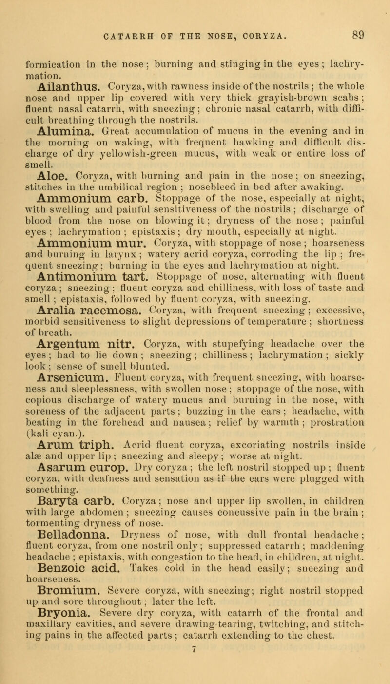 formication in the nose; burning and stinging in the e}'es ; lachry- mation. AilantlTUS. Coryza, with rawness inside of the nostrils ; the whole nose and upper lip covered with very thick grayish-brown scabs ; fluent nasal catarrh, with sneezing; chronic nasal catarrh, with diffi- cult breathing through the nostrils. Alumina. Great accumulation of mucus in the evening and in the morning on waking, with frequent hawking and difficult dis- charge of dry yellowish-green mucus, with weak or entire loss of smell. Aloe. Coryza, with burning and pain in the nose ; on sneezing, stitches in the umbilical region ; nosebleed in bed after awaking. Ammonium carb. Stoppage of the nose, especially at night, with swelling and painful sensitiveness of the nostrils ; discharge of blood from the nose on blowing it; dryness of the nose; painful eyes ; lachrymation ; epistaxis ; dry mouth, especially at night. Ammonium mur. Coryza, with stoppage of nose; hoarseness and burning in larynx ; wateiy acrid coryza, corroding the lip ; fre- quent sneezing; burning in the eyes and lachrymation at night. Antimonium tart. Stoppage of nose, alternating with fluent coryza ; sneezing ; fluent coryza and chilliness, with loss of taste and smell ; epistaxis, followed by fluent coryza, with sneezing. Aralia racemosa. Coryza, with frequent sneezing ; excessive, morbid sensitiveness to slight depressions of temperature ; shortness of breath. Argentum nitr. Coryza, with stupefying headache over the eyes; had to lie down; sneezing; chilliness; lachrymation; sickly look ; sense of smell blunted. Arsenicum. Fluent coryza, with frequent sneezing, with hoarse- ness and sleeplessness, with swollen nose ; stoppage of the nose, with copious discharge of watery mucus and burning in the nose, with soreness of the adjacent parts ; buzzing in the ears ; headache, with beating in the forehead and nausea; relief by warmth ; prostration (kali cyan.). Arum triph. Acrid fluent coryza, excoriating nostrils inside alse and upper lip; sneezing and sleepy; worse at night. Asarum europ. Dry coryza ; the left nostril stopped up ; fluent coryza, with deafness and sensation as if the ears were plugged with something. Baryta Carb. Coryza; nose and upper lip swollen, in children with large abdomen ; sneezing causes concussive pain in the brain ; tormenting dryness of nose. Belladonna. Dryness of nose, with dull frontal headache; fluent coryza, from one nostril only; suppressed catarrh; maddening headache ; epistaxis, with congestion to the head, in children, at night. Benzoic acid. Takes cold in the head easily; sneezing and hoarseness. Bromium. Severe coi\yza, with sneezing; right nostril stopped up and sore throughout; later the left. Bryonia. Severe dry coryza, with catarrh of the frontal and maxillary cavities, and severe drawing-tearing, twitching, and stitch- ing pains in the affected parts ; catarrh extending to the chest. 7