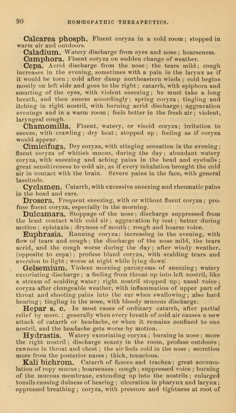 Calcarea phosph. Fluent coryza in a cold room ; stopped in warm air and outdoors. Caladium. Watery discharge from eyes and nose; hoarseness. Camphora. Fluent coryza on sudden change of weather. Cepa. Acrid discharge from the nose; the tears mild; cough increases in the evening, sometimes with a pain in the larynx as if it would be torn ; cold after damp northeastern winds ; cold begins mostly on left side and goes to the right; catarrh, with epiphora and smarting of the eyes, with violent sneezing; he must take a long- breath, and then sneeze accordingly; spring coryza; tingling and itching in right nostril, with burning acrid discharge; aggravation evenings and in a warm room ; feels better in the fresh air; violent, laryngeal cough. Chamomilla. Fluent, watery, or viscid coryza; irritation to sneeze, with crawling; dry heat; stopped up ; feeling as if coryza would appear. Ciinicifuga. Dry coryza, with stinging sensation in the evening; fluent coryza of whitish mucus, during the day; abundant watery coryza, with sneezing and aching pains in the head and eyeballs ; great sensitiveness to cold air, as if every inhalation brought the cold air in contact with the brain. Severe pains in the face, with general lassitude. Cyclamen. Catarrh, with excessive sneezing and rheumatic pains in the head and ears. Drosera. Frequent sneezing, with or withont fluent coryza; pro- fuse fluent coryza, especially in the morning. Dulcamara. Stoppage of the nose ; discharge suppressed from the least contact with cold air ; aggravation by rest ; better during motion ; epistaxis ; dryness of mouth ; rough and hoarse voice. Euphrasia. Running coryza; increasing in the evening, with flow of tears and cough ; the discharge of the nose mild, the tears acrid, and the cough worse during the day; after windy weather, (opposite to cepa) ; profuse bland coryza, with scalding tears and aversion to light; worse at night while lying down'. Gelsemium. Violent morning paroxysms of sneezing; watery excoriating discharge; a feeling from throat up into left nostril, like a stream of scalding water; right nostril stopped up; nasal voice; coryza after changeable weather, with inflammation of upper part of throat and shooting pains into the ear when swallowing ; also hard hearing; tingling in the nose, with bloody mucous discharge. Hepar S. C. In most cases of ordinary catarrh, after partial relief by mere. ; generally when every breath of cold air causes a new attack of catarrh or headache, or when it remains confined to one nostril, and the headache gets worse by motion. Hydrastis. Watery excoriating coryza; burning in nose; more the right nostril; discharge scanty in the room, profuse outdoors ; rawness in throat and chest; the air feels cold in the nose ; secretion more from the posterior nares ; thick, tenacious. Kali bichrom. Catarrh of fauces and trachea; great accumu- lation of ropy mucus ; hoarseness ; cough ; suppressed voice ; burning of the mucous membrane, extending up into the nostrils ; enlarged tonsils causing dulness of hearing ; ulceration in pharynx and larynx; oppressed breathing ; coryza, with pressure and tightness at root of