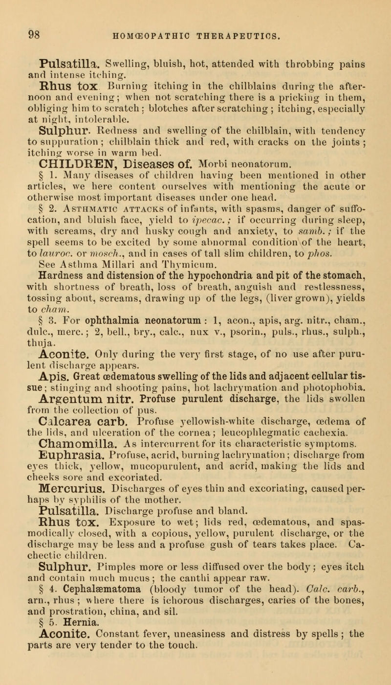 Pulsatilla. Swelling, bluish, hot, attended with throbbing pains and intense itching. RllUS tOX Burning itching in the chilblains during the after- noon and evening; when not scratching there is a pricking in them, obliging him to scratch: blotches after scratching ; itching, especially at night, intolerable. Sulpliur. Redness and swelling of the chilblain, with tendency to suppuration ; chilblain thick and red, with cracks on the joints; itching worse in warm bed. CHILDREN, Diseases Of. Morbi neonatorum. § 1. Many diseases of children having been mentioned in other articles, we here content ourselves with mentioning the acute or otherwise most important diseases under one head. § 2. Asthmatic attacks of infants, with spasms, danger of suffo- cation, and bluish face, yield to ipecac; if occurring during sleep, with screams, dry and husky cough and anxiety, to samb.; if the spell seems to be excited by some abnormal condition of the heart, to lauroc. or mosch., and in cases of tall slim children, to phos. See Asthma Millari and Thymicum. Hardness and distension of the hypochondria and pit of the stomach, with shortness of breath, loss of breath, anguish and restlessness, tossing about, screams, drawing up of the legs, (liver grown), yields to cham. § 3. For ophthalmia neonatorum : 1, aeon., apis, arg. nitr., cham., dulc, mere.; 2, bell., bry., calc, nux v., psorin., puis., rhus., sulph., thuja. Aconite. Only during the very first stage, of no use after puru- lent discharge appears. Apis. Great cedematous swelling of the lids and adjacent cellular tis- sue; stinging and shooting pains, hot lachrymation and photophobia. Argentum nitr. Profuse purulent discharge, the lids swollen from the collection of pus. Calcarea carb. Profuse yellowish-white discharge, oedema of the lids, and ulceration of the cornea; leucophlegmatic cachexia. Chamomilla. As intercurrent for its characteristic symptoms. Euphrasia. Profuse, acrid, burning lachrymation; discharge from eyes thick, yellow, mucopurulent, and acrid, making the lids and cheeks sore and excoriated. Mercurius. Discharges of eyes thin and excoriating, caused per- haps by syphilis of the mother. Pulsatilla. Discharge profuse and bland. Rhus tOX. Exposure to wet; lids red, oedematous, and spas- modically closed, with a copious, yellow, purulent discharge, or the discharge may be less and a profuse gush of tears takes place. Ca- chectic children. Sulphur. Pimples more or less diffused over the body; eyes itch and contain much mucus; the canthi appear raw. § 4. Cephalsematoma (bloody tumor of the head). Calc. carb., am., rhus ; where there is ichorous discharges, caries of the bones, and prostration, china, and sil. § 5. Hernia. Aconite. Constant fever, uneasiness and distress by spells ; the parts are very tender to the touch.