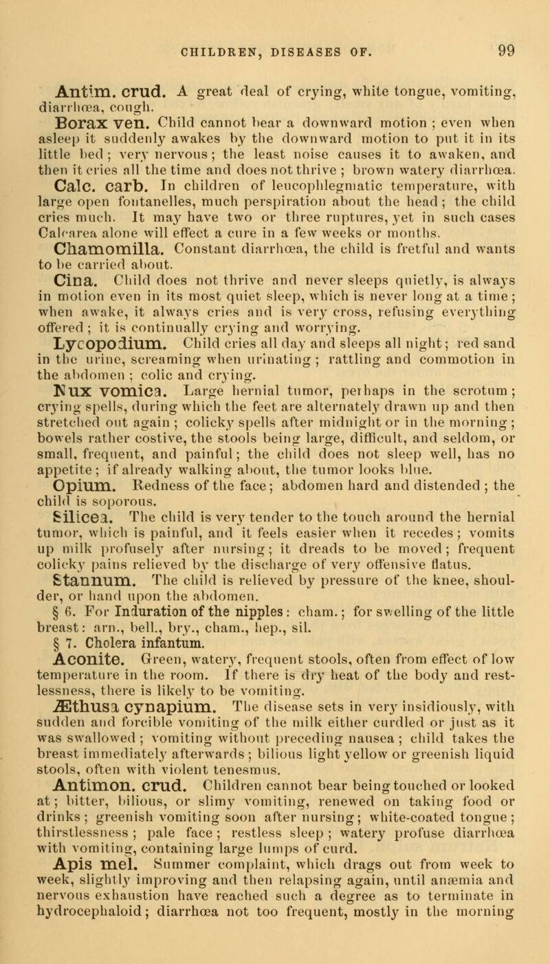 Antim. crud. A great deal of crying, white tongue, vomiting, diarrhoea, cough. Borax ven. Child cannot bear a downward motion ; even when asleep it suddenly awakes by the downward motion to put it in its little bed; very nervous ; the least noise causes it to awaken, and then it cries all the time and does not thrive ; brown watery diarrhoea. Calc. Cart). In children of leucophlegmatic temperature, with large open fontanelles, much perspiration about the head ; the child cries much. It may have two or three ruptures, yet in such cases Cah'area alone will effect a cure in a few weeks or months. Chamomilla. Constant diarrhoea, the child is fretful and wants to be carried about. Cilia. Child does not thrive and never sleeps quietly, is always in motion even in its most quiet sleep, which is never long at a time ; when awake, it always cries and is very cross, refusing everything offered ; it is continually crying and worrying. LycopOcLium. Child cries all day and sleeps all night; red sand in the urine, screaming when urinating ; rattling and commotion in the abdomen ; colic and crying. KllX vomica. Large hernial tumor, perhaps in the scrotum; crying spells, during which the feet are alternately drawn up and then stretched out again ; colicky spells after midnight or in the morning ; bowels rather costive, the stools being large, difficult, and seldom, or small, frequent, and painful; the child does not sleep well, has no appetite; if already walking about, the tumor looks blue. Opium. Redness of the face; abdomen hard and distended ; the child is soporous. Silicea. The child is very tender to the touch around the hernial tumor, which is painful, and it feels easier when it recedes; vomits up milk profusel}7 after nursing; it dreads to be moved; frequent colicky pains relieved by the discharge of very offensive flatus. Stannum. The child is relieved by pressure of the knee, shoul- der, or hand upon the abdomen. § 6. For Induration of the nipples: chain.; for swelling of the little breast: arm, bell., bry., cham., hep., sil. § 7. Cholera infantum. Aconite. Green, watery, frequent stools, often from effect of low temperature in the room. If there is dry heat of the body and rest- lessness, there is likely to be vomiting. .ZEthUSa Cynapium. The disease sets in very insidiously, with sudden and forcible vomiting of the milk either curdled or just as it was swallowed ; vomiting without preceding nausea; child takes the breast immediately afterwards ; bilious light yellow or greenish liquid stools, often with violent tenesmus. Antimon. crud. Children cannot bear being touched or looked at; bitter, bilious, or slimy vomiting, renewed on taking food or drinks; greenish vomiting soon after nursing; white-coated tongue; thirstlessness ; pale face ; restless sleep ; watery profuse diarrhoea with vomiting, containing large lumps of curd. Apis mel. Summer complaint, which drags out from week to week, slightly improving and then relapsing again, until anaemia and nervous exhaustion have reached such a degree as to terminate in hydrocephaloid; diarrhoea not too frequent, mostly in the morning