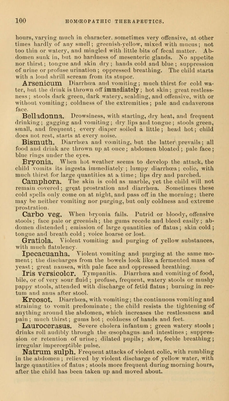 hours, varying much in character, sometimes very offensive, at other times hardly of any smell; greenish-yellow, mixed with mucus; not too thin or watery, and mingled with little bits of fecal matter. Ab- domen sunk in, but no hardness of mesenteric glands. No appetite nor thirst; tongue and skin dry; hands cold and blue ; suppression of urine or profuse urination ; oppressed breathing. The child starts with a loud shrill scream from its stupor. Arsenicum Diarrhoea and vomiting; much thirst for cold wa- ter, but the drink is thrown off immediately; hot skin ; great restless- ness ; stools dark green, dark watery, scalding, and offensive, with or without vomiting; coldness of the extremities; pale and cadaverous face. Belladonna. Drowsiness, with starting, dry heat, and frequent drinking; gagging and vomiting; dry lips and tongue; stools green, small, and frequent; every diaper soiled a little; head hot; child does not rest, starts at every noise. Bismuth. Diarrhoea and vomiting, but the latter prevails; all food and drink are thrown up at once; abdomen bloated; pale face; blue rings under the eyes. Bryonia. When hot weather seems to develop the attack, the child vomits its ingesta immediately; lumpy diarrhoea; colic, with much thirst for large quantities at a time; lips dry and parched. Camphora. The skin is cold as marble, yet the child will not remain covered ; gre.at prostration and diarrhoea. Sometimes these cold spells only come on at night, and pass off in the morning; there may be neither vomiting nor purging, but only coldness and extreme prostration. Carbo veg. When bryonia fails. Putrid or bloody, offensive stools; face pale or greenish; the gums recede and bleed easily; ab- domen distended ; emission of large quantities of flatus; skin cold ; tongue and breath cold ; voice hoarse or lost. Gratiola. Violent vomiting and purging of yellow substances, with much flatulenc}'. Ipecacuanha. Violent vomiting and purging at the same mo- ment; the discharges from the bowels look like a fermented mass of yeast; great nausea, with pale face and oppressed breathing. Iris Versicolor. Tympanitis. Diarrhoea and vomiting of food, bile, or of very sour fluid ; profuse, frequent, watery stools or mushy pappy stools, attended with discharge of fetid flatus; burning in rec- tum and anus after stool. KreOSOt. Diarrhoea, with vomiting; the continuous vomiting and straining to vomit predominate; the child resists the tightening of anything around the abdomen, which increases the restlessness and pain; much thirst; gums hot; coldness of hands and feet. LauroceraSUS. Severe cholera infantum ; green watery stools ; drinks roll audibly through the oesophagus and intestines ; suppres- sion or retention of urine; dilated pupils; slow, feeble breathing; irregular imperceptible pulse. Natrum SUlph. Frequent attacks of violent colic, with rumbling in the abdomen ; relieved by violent discharge of yellow water, with large quantities of flatus ; stools more frequent during morning hours, after the child has been taken up and moved about.