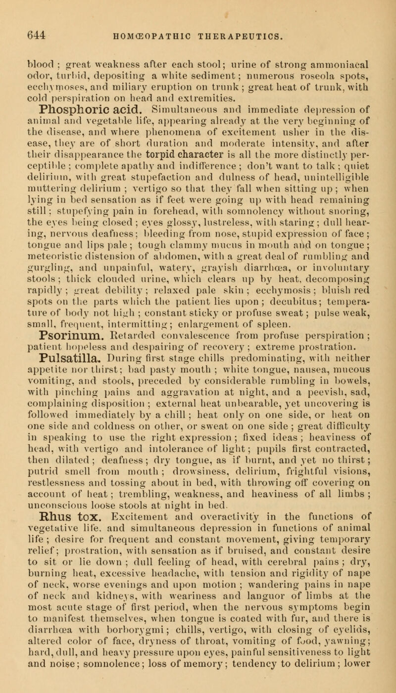 blood ; great weakness after each stool; urine of strong ammoniaeal odor, turbid, depositing a white sediment; numerous roseola spots, ecchymoses, and miliary eruption on trunk ; great heat of trunk, with cold perspiration on head and extremities. Phosphoric acid. Simultaneous and immediate depression of animal and vegetable life, appearing already at the very beginning of the disease, and where phenomena of excitement usher in the dis- ease, they are of short duration and moderate intensity, and after their disappearance the torpid character is all the more distinctly per- ceptible ; complete apatln- and indifference ; don't want to talk ; quiet delirium, with great stupefaction and dulness of head, unintelligible muttering delirium ; vertigo so that they fall when sitting up; when lying in bed sensation as if feet were going up with head remaining still; stupefying pain in forehead, with somnolency without snoring, the eyes being closed ; eyes glossy, lustreless, with staring; dull hear- ing, nervous deafness; bleeding from nose, stupid expression of face ; tongue and lips pale; tough clammy mucus in mouth and on tongue; meteoristic distension of abdomen, with a great deal of rumbling and gurgling, and unpainful, watery, grayish diarrhoea, or involuntary stools ; thick clouded urine, which clears up by heat, decomposing rapidly ; great debility ; relaxed pale skin ; ecchymosis ; bluish red spots on the parts which the patient lies upon; decubitus; tempera- ture of body not high ; constant sticky or profuse sweat; pulse weak, small, frequent, intermitting; enlargement of spleen. Psorinum. Retarded convalescence from profuse perspiration ; patient hopeless and despairing of recovery ; extreme prostration. Pulsatilla. During first stage chills predominating, with neither appetite nor thirst; bad pasty mouth ; white tongue, nausea, mucous vomiting, and stools, preceded by considerable rumbling in bowels, with pinching pains and aggravation at night, and a peevish, sad, complaining disposition ; external heat unbearable, yet uncovering is followed immediately by a chill; heat only on one side, or heat on one side and coldness on other, or sweat on one side ; great difficulty in speaking to use the right expression ; fixed ideas ; heaviness of head, with vertigo and intolerance of light; pupils first contracted, then dilated; deafness; dry tongue, as if burnt, and yet no thirst; putrid smell from mouth; drowsiness, delirium, frightful visions, restlessness and tossing about in bed, with tin-owing off covering on account of heat; trembling, weakness, and heaviness of all limbs ; unconscious loose stools at night in bed. Rhus tox. Excitement and overactivity in the functions of vegetative life, and simultaneous depression in functions of animal life ; desire for frequent and constant movement, giving temporary relief; prostration, with sensation as if bruised, and constant desire to sit or lie down ; dull feeling of head, with cerebral pains ; dry, burning heat, excessive headache, with tension and rigidit}' of nape of neck, worse evenings and upon motion ; wandering pains in nape of neck and kidneys, with weariness and languor of limbs at the most acute stage of first period, when the nervous symptoms begin to manifest themselves, when tongue is coated with fur, and there is diarrhoea with borborygmi; chills, vertigo, with closing of eyelids, altered color of face, dryness of throat, vomiting of food, yawning; hard, dull, and heavy pressure upon eyes, painful sensitiveness to light and noise; somnolence; loss of memory; tendency to delirium; lower