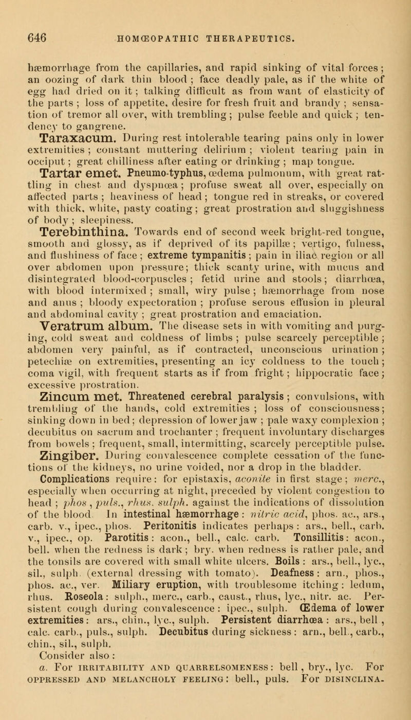 haemorrhage from the capillaries, and rapid sinking of vital forces; an oozing of dark thin blood ; face deadly pale, as if the white of egg had dried on it; talking difficult as from want of elasticity of the parts ; loss of appetite, desire for fresh fruit and brandy ; sensa- tion of tremor all over, with trembling; pulse feeble and quick ; ten- dency to gangrene. Taraxacum. During rest intolerable tearing pains only in lower extremities ; constant muttering delirium ; violent tearing pain in occiput; great chilliness after eating or drinking ; map tongue. Tartar emet. Pneumo-typhus, oedema pulmonnm, with great rat- tling in chest and dyspnoea; profuse sweat all over, especially on affected parts ; heaviness of head ; tongue red in streaks, or covered with thick, white, past}' coating; great prostration and sluggishness of body ; sleepiness. Terebinthina. Towards end of second week bright-red tongue, smooth and glossy, as if deprived of its papilke; vertigo, fulness, and flushiness of face ; extreme tympanitis ; pain in iliac region or all over abdomen upon pressure; thick scanty urine, with mucus and disintegrated blood-corpuscles; fetid urine and stools; diarrhoea, with blood intermixed ; small, wiry pulse ; haemorrhage from nose and anus ; blood}' expectoration ; profuse serous effusion in pleural and abdominal cavity ; great prostration and emaciation. Veratrum album. The disease sets in with vomiting and purg- ing, cold sweat and coldness of limbs ; pulse scarcely perceptible ; abdomen very painful, as if contracted, unconscious urination ; petechia? on extremities, presenting an icy coldness to the touch; coma vigil, with frequent starts as if from fright; hippocratic face; excessive prostration. Zincum met. Threatened cerebral paralysis; convulsions, with trembling of the hands, cold extremities; loss of consciousness; sinking down in bed ; depression of lower jaw ; pale waxy complexion ; decubitus on sacrum and trochanter ; frequent involuntary discharges from bowels ; frequent, small, intermitting, scarcely perceptible pulse. Zingiber. During convalescence complete cessation of the func- tions of the kidneys, no urine voided, nor a drop in the bladder. Complications require: for epistaxis, aconite in first stage; mere, especially when occurring at night, preceded by violent congestion to head ; phos , puis., rhus. sulph. against the indications of dissolution of the blood. In intestinal haemorrhage : nitric acid, phos. ac, ars., carb. v., ipec, phos. Peritonitis indicates perhaps : ars., bell., earn, v., ipec, op. Parotitis: aeon., bell., calc. carb. Tonsillitis: aeon., bell, when the redness is dark ; bry. when redness is rather pale, and the tonsils are covered with small white ulcers. Boils : ars., bell., lye, sil., sulph. (external dressing with tomato). Deafness: arn., phos., phos. ac, ver. Miliary eruption, with troublesome itching : ledum, rhus. Roseola: sulph., mere, carb., caust., rhus, lye, nitr. ac Per- sistent cough during convalescence : ipec, sulph. (Edema of lower extremities: ars., chin., lye, sulph. Persistent diarrhoea : ars., bell, calc carb., puis., sulph. Decubitus during sickness : arn., bell., carb., chin., sil., sulph. Consider also : a. For irritability and quarrelsomeness : bell, bry., lye For OPPRESSED AND MELANCHOLY FEELING : bell., puis. For DISINCLINA-