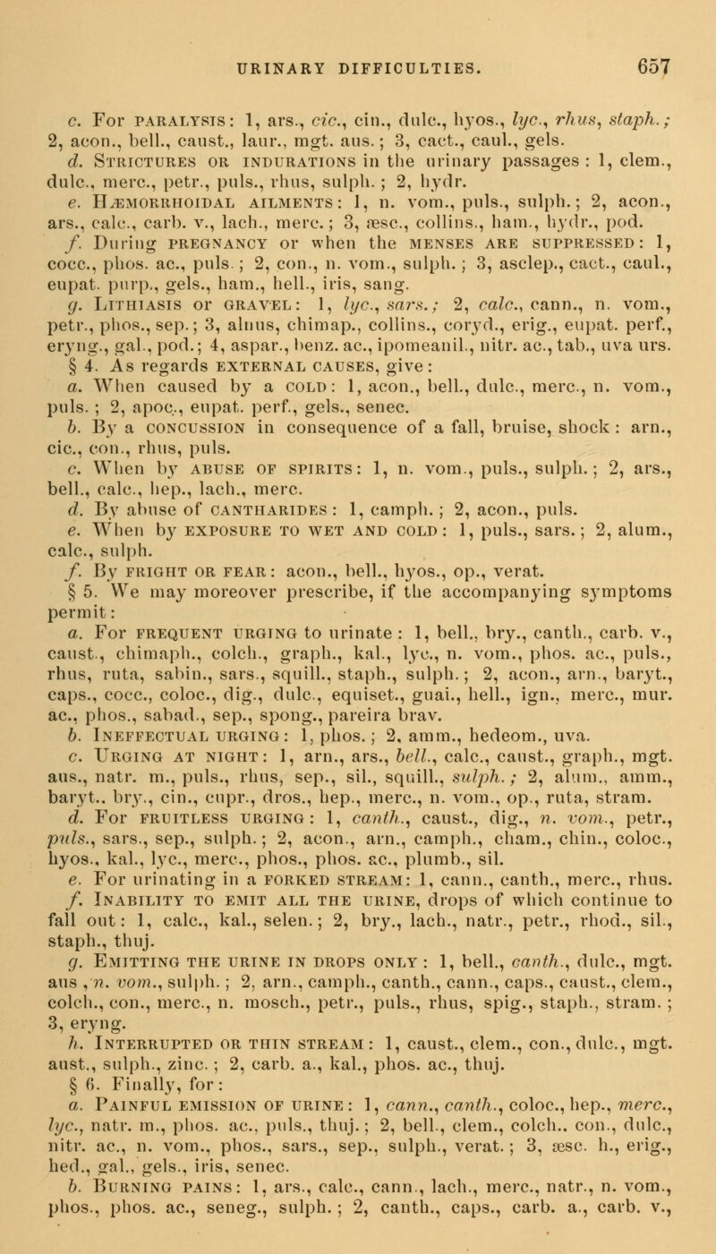 c. For paralysis: 1, ars., <ric., cin., dulc, hyos., lye, rhus, staph.; 2, aeon., bell., caust., laur., mgt. aus.; 3, caet., caul., gels. d. Strictures or indurations in the urinary passages : 1, clem., dulc, mere, petr., puis., rhus, sulph. ; 2, hydr. e. Hemorrhoidal ailments: 1, n. vom., puis., sulph.; 2, aeon., ars., calc, carb. v., lach., mere.; 3, aesc, collins., ham., hydr., pod. f. During pregnancy or when the menses are suppressed: 1, cocc, phos. ac, puis.; 2, con., n. vom., sulph.; 3, asclep., cact., caul., eupat. purp,, gels., ham., hell., iris, sang. g. Lithiasis or gravel: 1, lye, sars.; 2, calc, cann., n. vom., petr., phos., sep.; 3, alnus, chimap., collins., coryd., erig., eupat. perf., eryng., gal., pod.; 4, aspar., benz. ac, ipomeanil., nitr. ac, tab., uva urs. § 4. As regards external causes, give: a. When caused by a cold: 1, aeon., bell., dulc, mere, n. vom., puis. ; 2, apoc, eupat. perf., gels., senec. b. By a concussion in consequence of a fall, bruise, shock : arm, cic, con., rhus, puis. c. When by abuse of spirits: 1, n. vom., puis., sulph.; 2, ars., bell., calc, hep., lach., mere d. By abuse of cantharides : 1, camph. ; 2, aeon., puis. e. When by exposure to wet and cold: 1, puis., sars.; 2, alum., calc, sulph. /. By fright or fear: aeon., bell., hyos., op., verat. § 5. We may moreover prescribe, if the accompanying symptoms permit: a. For frequent urging to urinate : 1, bell., bry., canth., carb. v., caust., chimaph., colch., graph., kal., lye, n. vom., phos. ac, puis., rhus, ruta, sabin., sars., squill., staph., sulph.; 2, aeon., am., baryt., caps., cocc, coloe, dig., dulc, equiset., guai., hell., ign., mere, mur. ac, phos., sabad., sep., spong., pareira brav. b. Ineffectual urging: 1, phos.; 2, amm., hedeom., uva. c. Urging at night: 1, arm, ars., bell, calc, canst., graph., mgt. aus., natr. m., puis., rhus, sep., sil., squill., sulph.; 2, alum., amm., baryt.. bry., cin., cupr., dros., hep., mere, n. vom., op., ruta, stram. d. For fruitless urging: 1, canth., caust., dig., n. vom., petr., puis., sars., sep., sulph.; 2, aeon., arm, camph., cham., chin., coloe, hyos., kal., lye, mere, phos., phos. ac, plumb., sil. e. For urinating in a forked stream: 1, cann., canth., mere, rhus. /. Inability to emit all the urine, drops of which continue to fall out: 1, calc, kal., selen.; 2, bry., lach., natr., petr., rhod., sil., staph., thuj. g. Emitting the urine in drops only : 1, bell., canth., dulc, mgt. aus ,n. vom., sulph. ; 2, arm, camph., canth., cann., caps., caust., clem., colch., con., mere, n. mosch., petr., puis., rhus, spig., staph., stram. ; 3, eryng. h. Interrupted or thin stream : 1, caust., clem., con., dulc, mgt. aust., sulph., zinc.; 2, carb. a., kal., phos. ac, thuj. § 6. Finally, for: a. Painful emission of urine : 1, cann., canth., coloe, hep., mere, lye, natr. m., phos. ac, puis., thuj.; 2, bell., clem., colch.. con., dulc, nitr. ac, n. vom., phos., sars., sep., sulph., verat. ; 3, sese h., erig., hed., gal., gels., iris, senec. b. Burning pains: 1, ars., calc, cann., lach., mere, natr., n. vom., phos., phos. ac, seneg., sulph. ; 2, canth., caps., carb. a., carb. v.,