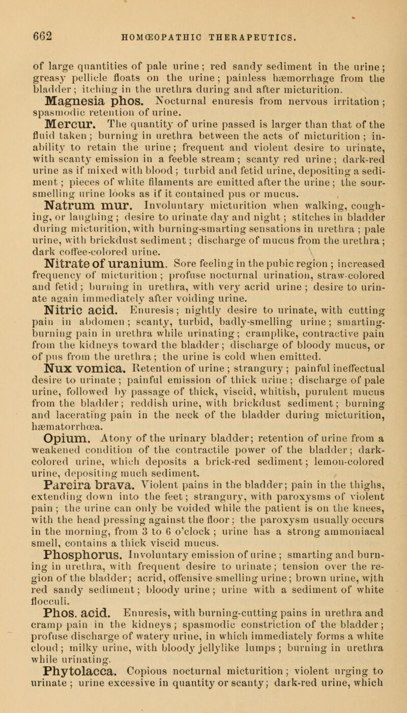 of large quantities of pale urine ; red sandy sediment in the urine; greasy pellicle floats on the urine ; painless haemorrhage from the bladder; itching in the urethra during and after micturition. Magnesia phOS. Nocturnal enuresis from nervous irritation ; spasmodic retention of urine. Mercur. The quantity of urine passed is larger than that of the fluid taken; burning in urethra between the acts of micturition ; in- ability to retain the urine; frequent and violent desire to urinate, with scanty emission in a feeble stream ; scanty red urine; dark-red urine as if mixed with blood ; turbid and fetid urine, depositing a sedi- ment ; pieces of white filaments are emitted after the urine ; the sour- smelling urine looks as if it contained pus or mucus. Natrum mur. Involuntary micturition when walking, cough- ing, or laughing ; desire to urinate day and night; stitches in bladder during micturition, with burning-smarting sensations in urethra ; pale urine, with brickdust sediment; discharge of mucus from the urethra ; dark coffee-colored urine. Nitrate Of Uranium. Sore feeling in the pubic region ; increased frequency of micturition ; profuse nocturnal urination, straw-colored and fetid; burning in urethra, with very acrid urine ; desire to urin- ate a^ain immediately after voiding urine. Nitric acid. Enuresis; nightty desire to urinate, with cutting paiu in abdomen ; scanty, turbid, badly-smelling urine; smarting- burning pain in urethra while urinating; cramplike, contractive pain from the kidneys toward the bladder; discharge of bloody mucus, or of pus from the urethra; the urine is cold when emitted. NUX Vomica. Retention of urine ; strangury ; painful ineffectual desire to urinate ; painful emission of thick urine ; discharge of pale urine, followed by passage of thick, viscid, whitish, purulent mucus from the bladder; reddish urine, with brickdust sediment; burning and lacerating pain in the neck of the bladder during micturition, haematorrhcea. Opium. Aton}T of the urinary bladder; retention of urine from a weakened condition of the contractile power of the bladder; dark- colored urine, which deposits a brick-red sediment; lemon-colored urine, depositing much sediment. Pareira brava. Violent pains in the bladder; pain in the thighs, extending down into the feet; strangury, with paroxysms of violent pain ; the urine can only be voided while the patient is on the knees, with the head pressing against the floor ; the paroxysm usually occurs in the morning, from 3 to 6 o'clock ; urine has a strong ammoniacal smell, contains a thick viscid mucus. Pnosphorus. Involuntary emission of urine ; smarting and burn- ing in urethra, with frequent desire to urinate; tension over the re- gion of the bladder; acrid, offensive smelling urine; brown urine, with red sandy sediment; bloody urine ; urine with a sediment of white flocculi. PllOS. acid. Enuresis, with burning-cutting pains in urethra and cramp pain in the kidneys; spasmodic constriction of the bladder; profuse discharge of watery urine, in which immediately forms a white cloud ; milky urine, with bloody jellylike lumps ; burning in urethra while urinating. Phytolacca. Copious nocturnal micturition ; violent urging to urinate ; urine excessive in quantity or scanty; dark-red urine, which