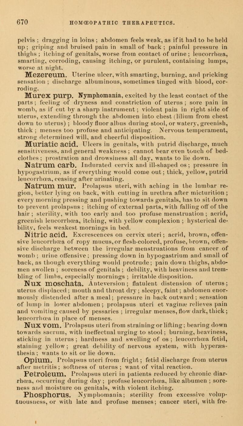 pelvis ; dragging in loins ; abdomen feels weak, as if it had to be held up; griping and bruised pain in small of back ; painful pressure in thighs ; itching of genitals, worse from contact of urine ; leucorrhoea, smarting, corroding, causing itching, or purulent, containing lumps, worse at night. Mezereum. Uterine ulcer, with smarting, burning, and pricking sensation ; discharge albuminous, sometimes tinged with blood, cor- roding. Murex purp. Nymphomania, excited by the least contact of the parts ; feeling of dryness and constriction of uterus ; sore pain in womb, as if cut by a sharp instrument; violent pain in right side of uterus, extending through the abdomen into chest (lilium from chest down to uterus) ; bloody fluor albus during stool, or watery, greenish, thick ; menses too profuse and anticipating. Nervous temperament, strong determined will, and cheerful disposition. Muriatic acid. Ulcers in genitals, with putrid discharge, much sensitiveness, and general weakness ; cannot bear even touch of bed- clothes; prostration and drowsiness all day, wants to lie down. Natrum carb. Indurated cervix and ill-shaped os; pressure in hypogastrium, as if everything would come out; thick, yellow, putrid leucorrhoea, ceasing after urinating. Natrum mur. Prolapsus uteri, with aching in the lumbar re- gion, better lying on back, with cutting in urethra after micturition ; every morning pressing and pushing towards genitals, has to sit down to prevent prolapsus ; itching of external parts, with falling off of the hair ; sterility, with too early and too profuse menstruation ; acrid, greenish leucorrhoea, itching, with yellow complexion ; hysterical de- bility, feels weakest mornings in bed. Nitric acid. Excrescences on cervix uteri; acrid, brown, offen- sive leucorrhoea of ropy mucus, or flesh-colored, profuse, brown, offen- sive discharge between the irregular menstruations from cancer of womb ; urine offensive; pressing down in hypogastrium and small of back, as though everything would protrude; pain down thighs, abdo- men swollen ; soreness of genitals ; debility, with heaviness and trem- bling of limbs, especially mornings ; irritable disposition. NllX moschata. Anteversion; flatulent distension of uterus; uterus displaced ; mouth and throat dry ; sleepy, faint; abdomen enor- mously distended after a meal; pressure in back outward; sensation of lump in lower abdomen ; prolapsus uteri et vaginae relieves pain and vomiting caused by pessaries ; irregular menses, flow dark, thick ; leucorrhoea in place of menses. NllX VOm. Prolapsus uteri from straining or lifting; bearing down towards sacrum, with ineffectual urging to stool; burning, heaviness, sticking in uterus ; hardness and swelling of os ; leucorrhoea fetid, staining 3'ellow; great debility of nervous system, with hyperes- thesia; wants to sit or lie down. Opium. Prolapsus uteri from fright; fetid discharge from uterus after metritis; softness of uterus ; want of vital reaction. Petroleum. Prolapsus uteri in patients reduced by chronic diar- rhoea, occurring during day ; profuse leucorrhoea, like albumen ; sore- ness and moisture on genitals, with violent itching. Phosphorus. Nymphomania; sterility from excessive volup- tuousness, or with late and profuse menses; cancer uteri, with fre-