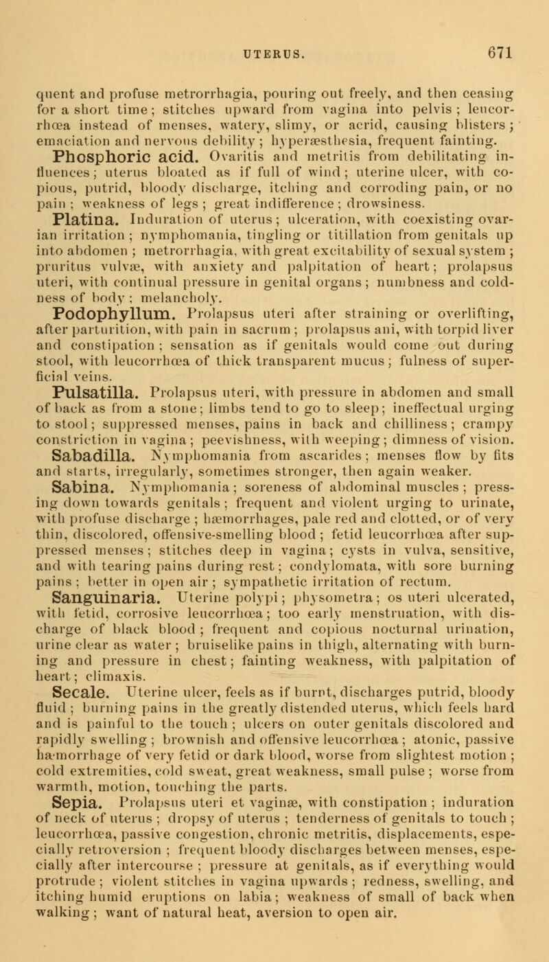 quent and profuse metrorrhagia, pouring out freely, and then ceasing for a short time; stitches upward from vagina into pelvis; leucor- rhoea instead of menses, watery, slimy, or acrid, causing Misters ; emaciation and nervous debility ; hyperesthesia, frequent fainting. Phosphoric acid. Ovaritis and metritis from debilitating in- fluences ; uterus bloated as if full of wind ; uterine ulcer, with co- pious, putrid, bloody discharge, itching and corroding pain, or no pain ; weakness of legs ; great indifference ; drowsiness. Platina. Induration of uterus; ulceration, with coexisting ovar- ian irritation ; nymphomania, tingling or titillation from genitals up into abdomen ; metrorrhagia, with great excitability of sexual system ; pruritus vulvae, with anxiet}r and palpitation of heart; prolapsus uteri, with continual pressure in genital organs; numbness and cold- ness of body ; melancholy. Podophyllum. Prolapsus uteri after straining or overlifting, after parturition, with pain in sacrum ; prolapsus ani, with torpid liver and constipation ; sensation as if genitals would come out during stool, with leucorrhoea of thick transparent mucus; fulness of super- ficial veins. Pulsatilla. Prolapsus uteri, with pressure in abdomen and small of back as from a stone; limbs tend to go to sleep; ineffectual urging to stool; suppressed menses, pains in back and chilliness; crampy constriction in vagina; peevishness, with weeping; dimness of vision. Sabadilla. Nymphomania from ascarides ; menses flow by fits and starts, irregularly, sometimes stronger, then again weaker. Sabina. Nymphomania; soreness of abdominal muscles ; press- ing clown towards genitals ; frequent and violent urging to urinate, with profuse discharge ; haemorrhages, pale red and clotted, or of very thin, discolored, offensive-smelling blood ; fetid leucorrhoea after sup- pressed menses; stitches deep in vagina; cysts in vulva, sensitive, and with tearing pains during rest; condylomata, with sore burning pains ; better in open air ; sympathetic irritation of rectum. Sanguinaria. Uterine polypi; physometra; os uteri ulcerated, with fetid, corrosive leucorrhoea; too early menstruation, with dis- charge of black blood ; frequent and copious nocturnal urination, urine clear as water ; bruiselike pains in thigh, alternating with burn- ing and pressure in chest; fainting weakness, with palpitation of heart; climaxis. Secale. Uterine ulcer, feels as if burnt, discharges putrid, bloody fluid ; burning pains in the greatty distended uterus, which feels hard and is painful to the touch ; ulcers on outer genitals discolored and rapidly swelling; brownish and offensive leucorrhoea; atonic, passive hemorrhage of very fetid or dark blood, worse from slightest motion ; cold extremities, cold sweat, great weakness, small pulse ; worse from warmth, motion, touching the parts. Sepia. Prolapsus uteri et vaginae, with constipation ; induration of neck of uterus ; dropsy of uterus ; tenderness of genitals to touch ; leucorrhoea, passive congestion, chronic metritis, displacements, espe- cially retroversion ; frequent bloody discharges between menses, espe- cially after intercourse ; pressure at genitals, as if everything would protrude; violent stitches in vagina upwards; redness, swelling, and itching humid eruptions on labia; weakness of small of back when walking ; want of natural heat, aversion to open air.