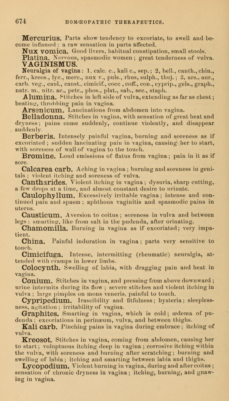 Mercurius. Parts show tendency to excoriate, to swell and be- come inflamed ; a raw sensation in parts affected. NUX vomica. Good livers, habitual constipation, small stools. Platina. Nervous, spasmodic women ; great tenderness of vulva. VAGINISMUS. Neuralgia of vagina: 1, calc. c, kali c, sep.; 2, bell., canth.,chin., ferr., kreos., lye, mere, mix v., puis., rhus, sulph., thuj.; 3, ars., aur., carb. veg., caul., canst., cimicif., cocc , coff., con., cyprip., gels., graph., natr. m., nitr. ac, petr., phos., plat., sab., sec, staph. Alum ilia. Stitches in left side of vulva, extending as far as chest; beating, throbbing pain in vagina. Arsonicum. Lancinations from abdomen into vagina. Belladonna. Stitches in vagina, with sensation of great heat and dryness; pains come suddenly, continue violently, and disappear suddenly. Berberis. Intensely painful vagina, burning and soreness as if excoriated ; sudden lancinating pain in vagina, causing her to start, with soreness of wall of vagina to the touch. Bromine. Loud emissions of flatus from vagina; pain in it as if sore. Calcarea Carb. Aching in vagina ; burning and soreness in geni- tals ; violent itching and soreness of vulva. CantharideS. Violent itching in vagina; dysuria, sharp cutting, a few drops at a time, and almost constant desire to urinate. Caulophylllim. Excessively irritable vagina; intense and con- tinued pain and spasm ; aphthous vaginitis and spasmodic pains in uterus. Causticnm. Aversion to coitus ; soreness in vulva and between legs ; smarting, like from salt in the pudenda, after urinating. Chamomilla. Burning in vagina as if excoriated j very impa- tient. China. Painful induration in vagina ; parts very sensitive to touch. Cimicifllga. Intense, intermitting (rheumatic) neuralgia, at- tended with cramps in lower limbs. Colocynth. Swelling of labia, with dragging pain and heat in vagina. Conium. Stitches in vagina, and pressing from above downward ; urine intermits during its flow ; severe stitches and violent itching in vulva ; large pimples on mons veneris, painful to touch. Cypripedrum. Irascibility and fitfulness; hysteria; sleepless- ness, agitation; irritability of vagina. Graphites, Smarting in vagina, which is cold; oedema of pu- denda ; excoriations in perinaeum, vulva, and between thighs. Kali Carb. Pinching pains in vagina during embrace ; itching of vulva. KreOSOt. Stitches in vagina, coming from abdomen, causing her to start; voluptuous itching deep in vagina ; corrosive itching within the vulva, with soreness and burning after scratching; burning and swelling of labia; itching and smarting between labia and thighs. Lycopodium. Violent burning in vagina, during and after coitus ; sensation of chronic dryness in vagina: itching, burning, and gnaw- ing in vagina.