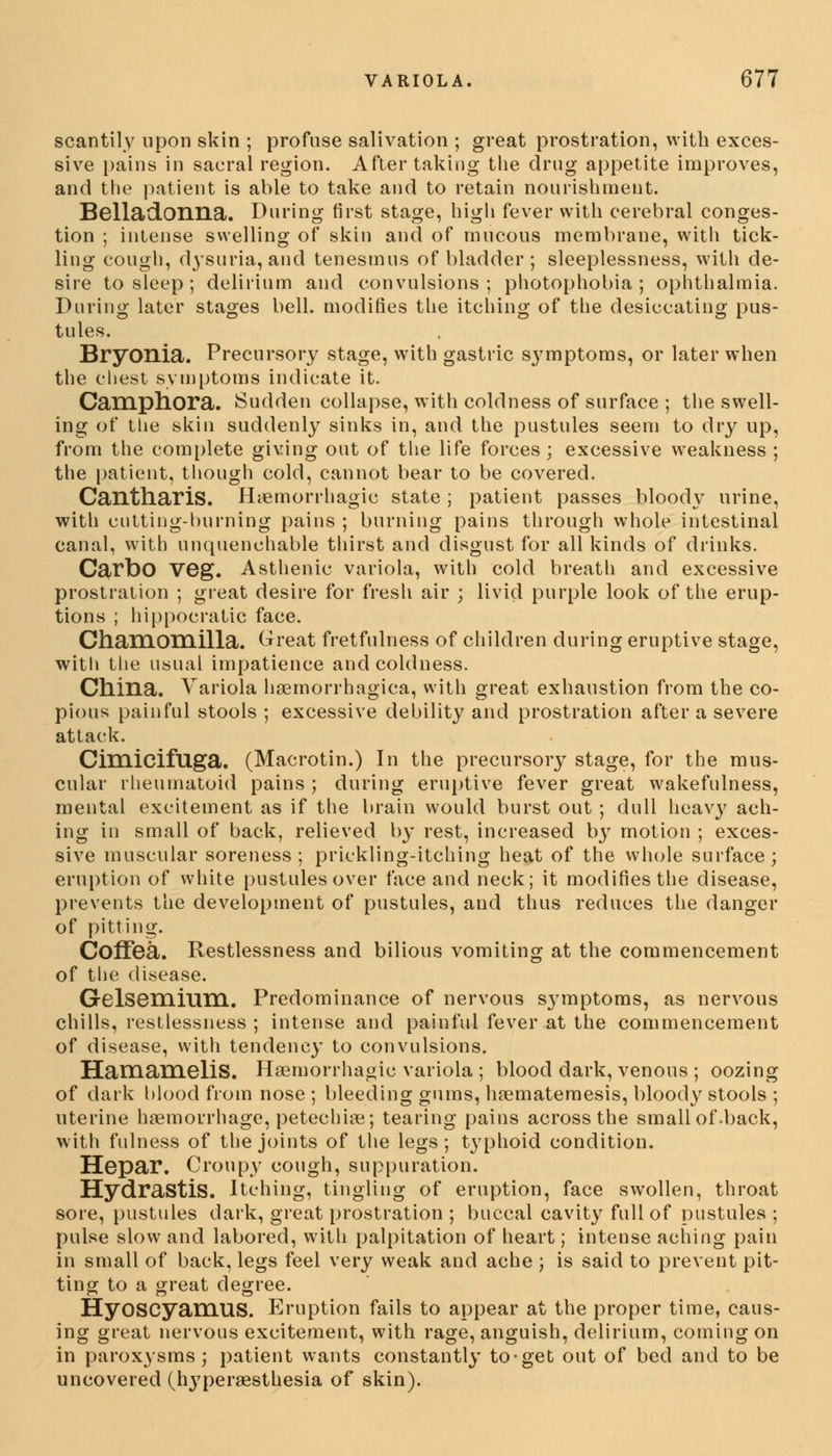 scantily upon skin ; profuse salivation ; great prostration, with exces- sive pains in sacral region. After taking the drug appetite improves, and the patient is able to take and to retain nourishment. Belladonna. During first stage, high fever with cerebral conges- tion ; intense swelling of skin and of mucous membrane, with tick- ling cough, dysuria, and tenesmus of bladder ; sleeplessness, with de- sire to sleep; delirium and convulsions; photophobia; ophthalmia. During later stages bell, modifies the itching of the desiccating pus- tules. Bryonia. Precursory stage, with gastric symptoms, or later when the chest symptoms indicate it. Camphora. Sudden collapse, with coldness of surface ; the swell- ing of the skin suddenly sinks in, and the pustules seem to dry up, from the complete giving out of the life forces ; excessive weakness ; the patient, though cold, cannot bear to be covered. Cantliaris. Hemorrhagic state; patient passes bloody urine, with cutting-burning pains ; burning pains through whole intestinal canal, with unquenchable thirst and disgust for all kinds of drinks. Carbo Veg. Asthenic variola, with cold breath and excessive prostration ; great desire for fresh air ; livid purple look of the erup- tions ; hippocratic face. Chamomilla. Great fretfulness of children during eruptive stage, with the usual impatience and coldness. China. Variola hemorrhagica, with great exhaustion from the co- pious painful stools ; excessive debility and prostration after a severe attack. Cimicifuga. (Macrotin.) In the precursory stage, for the mus- cular rheumatoid pains ; during eruptive fever great wakefulness, mental excitement as if the brain would burst out ; dull heavy ach- ing in small of back, relieved by rest, increased by motion ; exces- sive muscular soreness; prickling-itching heat of the whole surface; eruption of white pustules over face and neck; it modifies the disease, prevents the development of pustules, and thus reduces the danger of pitting. Coffea. Restlessness and bilious vomiting at the commencement of the disease. GelsemiUHl. Predominance of nervous symptoms, as nervous chills, restlessness ; intense and painful fever at the commencement of disease, with tendency to convulsions. HamameliS. Hemorrhagic variola; blood dark, venous ; oozing of dark blood from nose ; bleeding gums, hematemesis, bloody stools ; uterine haemorrhage, petechia; tearing pains across the small of .back, with fulness of the joints of the legs; typhoid condition. Hepar. Croupy cough, suppuration. Hydrastis. Itching, tingling of eruption, face swollen, throat sore, pustules dark, great prostration ; buccal cavity full of pustules ; pulse slow and labored, with palpitation of heart; intense aching pain in small of back, legs feel very weak and ache ; is said to prevent pit- ting to a great degree. HyoSCyaniUS. Eruption fails to appear at the proper time, caus- ing great nervous excitement, with rage, anguish, delirium, coming on in paroxysms; patient wants constantly to-get out of bed and to be uncovered (hyperesthesia of skin).