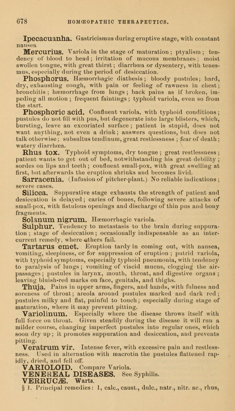 Ipecacuanha. Gastricismus during eruptive stage, with constant nausea Mercurius. Variola in the stage of maturation; ptyalism ; ten- dency of blood to head ; irritation of mucous membranes ; moist swollen tongue, with great thirst; diarrhoea or dysentery, with tenes- mus, especially during the period of desiccation. Phosphorus. Hemorrhagic diathesis; bloody pustules; hard, dry, exhausting cough, with pain or feeling of rawness in chest; bronchitis ; haemorrhage from lungs ; back pains as if broken, im- peding all motion ; frequent faintings ; typhoid variola, even so from the start. Phosphoric acid. Confluent variola, with typhoid conditions ; pustules do not fill with pus, but degenerate into large blisters, which, bursting, leave an excoriated surface ; patient is stupid, does not want anything, not even a drink; answers questions, but does not talk otherwise; subsultus tendinum, great restlessness ; fear of death ; watery diarrhoea. Rhus tox. Typhoid symptoms, dry tongue ; great restlessness ; patient wants to get out of bed, notwithstanding his great debility ; sordes on lips and teeth; confluent small-pox. with great swelling at first, but afterwards the eruption shrinks and becomes livid. Sarracenia. (Infusion of pitcher-plant.) No reliable indications ; severe cases. Silicea. Suppurative stage exhausts the strength of patient and desiccation is delayed ; caries of bones, following severe attacks of small-pox, with fistulous openings and discharge of thin pus and bony fragments. Solanum nigrum. Hsernorrhagic variola. Sulphur. Tendency to metastasis to the brain during suppura- tion ; stage of desiccation ; occasionally indispensable as an inter- current remedy, where others fail. Tartarus emet. Eruption tardy in coming out, with nausea, vomiting, sleepiness, or for suppression of eruption ; putrid variola, with typhoid symptoms, especially typhoid pneumonia, with tendency to paralysis of lungs; vomiting of viscid mucus, clogging the air- passages ; pustules in larynx, mouth, throat, and digestive organs ; leaving bluish-red marks on face, genitals, and thighs. Thuja. Pains in upper arms, fingers, and hands, with fulness and soreness of throat; areola around pustules marked and dark red; pustules milky and flat, painful to touch; especially during stage of maturation, where it may prevent pitting. Variolinum. Especially where the disease throws itself with full force on throat. Given steadily during the disease it will run a milder course, changing imperfect pustules into regular ones, which soon dry up; it promotes suppuration and desiccation, and prevents pitting. Veratrum Vir. Intense fever, with excessive pain and restless- ness. Used in alternation with macrotin the pustules flattened rap- idly, dried, and fell off. VARIOLOID. Compare Variola. VENEREAL DISEASES. See Syphilis. VERRUCA. Warts. § 1. Principal remedies: 1, calc, caust., dulc, natr., nitr. ac, rhus,