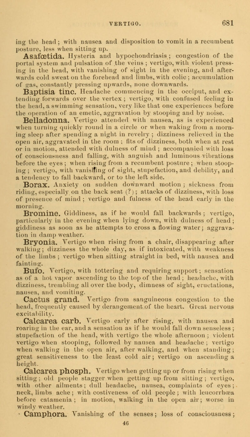 ing the head ; with nausea and disposition to vomit in a recumbent posture, less when sitting up. AsafODtida. listeria and hypochondriasis; congestion of the portal sj'stem and pulsation of the veins ; vertigo, with violent press- ing in the head, with vanishing of sight in the evening, and after- wards cold sweat on the forehead and limbs, with colic ; accumulation of £as, constantly pressing upwards, none downwards. Baptisia tine. Headache commencing in the occiput, and ex- tending forwards over the vertex ; vertigo, with confused feeling in the head, a swimming sensation, very like that one experiences before the operation of an emetic, aggravation b}' stooping and by noise. Belladonna. Vertigo attended with nausea, as is experienced when turning quickly round in a circle or when waking from a morn- ing sleep after spending a night in revelry ; dizziness relieved in the open air, aggravated in the room ; fits of dizziness, both when at rest or in motion, attended with dulness of mind ; accompanied with loss of consciousness and falling, with anguish and luminous vibrations before the eyes; when rising from a recumbent posture; when stoop- ing ; vertigo, with vanishing of sight, stupefaction, and debility, and a tendency to fall backward, or to the left side. Borax. Anxiety on sudden downward motion ; sickness from riding, especially on the back seat (?); attacks of dizziness, with loss of presence of mind ; vertigo and fulness of the head early in the morning. Bromine. Giddiness, as if he would fall backwards ; vertigo, particularly in the evening when lying down, with dulness of head ; giddiness as soon as he attempts to cross a flowing water \ aggrava- tion in damp weather. Bryonia. Vertigo when rising from a chair, disappearing after walking; dizziness the whole day, as if intoxicated, with weakness of the limbs ; vertigo when sitting straight in bed, with nausea and fainting. BufO. Vertigo, with tottering and requiring support; sensation as of a hot vapor ascending to the top of the head ; headache, with dizziness, trembling all over the body, dimness of sight, eructations, nausea, and vomiting. Cactus grand. Vertigo from sanguineous congestion to the head, frequently caused by derangement of the heart. Great nervous excitability. Calcarea Carb. Vertigo early after rising, with nausea and roaring in the ear, and a sensation as if he would fall down senseless ; stupefaction of the head, with vertigo the whole afternoon ; violent vertigo when stooping, followed by nausea and headache ; vertigo when walking in the open air, after walking, and when standing ; great sensitiveness to the least cold air; vertigo on ascending a height. Calcarea phOSph. Vertigo when getting up or from rising when sitting ; old people stagger when getting up from sitting ; vertigo, with other ailments; dull headache, nausea, complaints of eyes; neck, limbs ache ; with costiveness of old people ; with leucorrhoea before catamenia ; in motion, walking in the open air; worse in windy weather. * Camphora. Vanishing of the senses; loss of consciousness; 46