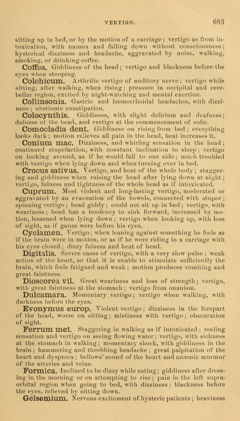 sitting up in bed, or by the motion of a carriage; vertigo as from in- toxication, with nausea and falling down without consciousness; hysterical dizziness and headache, aggravated by noise, walking, smoking, or drinking coffee. Coffea. Giddiness of the head ; vertigo and blackness before the eyes when stooping. Colchicum. Arthritic vertigo of auditory nerve; vertigo while sitting, after walking, when rising; pressure in occipital and cere- bellar region, excited by night-watching and mental exertion. Collinsonia. Gastric and hemorrhoidal headaches, with dizzi- ness ; obstinate constipation. ColOCynthis. Giddiness, with slight delirium and deafness; dulness ot the liead, and vertigo at the commencement of colic. ComOCladia dent. Giddiness on rising from bed ; everything looks dark; motion relieves all pain in the head, heat increases it. Coniuni mac. Dizziness, and whirling sensation in the head; continued stupefaction, with constant inclination to sleep; vertigo on looking around, as if he would fall to one side; much troubled with vertigo when lying down and when turning over in bed. CrOCUS satiVUS. Vertigo, and heat of the whole body; stagger- ing and giddiness when raising the head after lying down at night; vertigo, fulness and tightness of the whole head as if intoxicated. Cuprum. Most violent and long-lasting vertigo, moderated or aggravated b}7 an evacuation of the bowels, connected with stupor; spinning vertigo; head giddy; could not sit up in bed ; vertigo, with weariuess; head has a tendency to sink forward, increased by mo- tion, lessened when lying down ; vertigo when looking up, with loss of sight, as if gauze were before his eyes. Cyclamen. Vertigo; when leaning against something he feels as if the brain were in motion, or as if he were riding in a carriage with his eyes closed ; dizzy fulness and heat of head. Digitalis. Severe cases of vertigo, with a very slow pulse ; weak action of the heart, so that it is unable to stimulate sufficiently the brain, which feels fatigued and weak; motion produces vomiting and great faintness. DioSCOrea Vil. Great weariness and loss of strength; vertigo, with great faintness at the stomach ; vertigo from onanism. Dulcamara. Momentary vertigo ; vertigo when walking, with darkness before the eyes. Evonymus europ. Violent vertigo; dizziness in the forepart of the head, worse on sitting; mistiness with vertigo; obscuration of sight. Ferrum met. Staggering in walking as if intoxicated ; reeling sensation and vertigo on seeing flowing water; vertigo, with sickness at the stomach in walking; momentary shock, with giddiness in the brain ; hammering and throbbing headache ; great palpitation of the heart and dyspna'a ; bellows' sound of the heart and anemic murmur of the arteries and veins. Formica. Inclined to be dizzy while eating; giddiness after dress- ing in the morning or on attempting to rise; pain in the left supra- orbital region when going to bed, with dizziness ; blackness before the eyes, relieved by sitting down. Gelsemium. Nervous excitement of hysteric patients ; heaviness