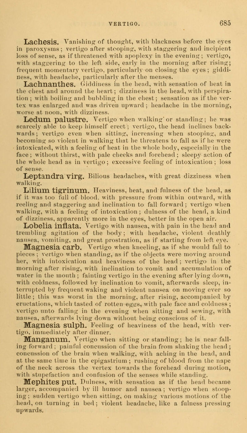 Lachesis. Vanishing of thought, with blackness before the eyes in paroxysms; vertigo after stooping, with staggering and incipient loss of sense, as if threatened with apoplexy in the evening; vertigo, with staggering to the left side, early in the morning after rising; frequent momentary vertigo, particularly on closing the eyes; giddi- ness, with headache, particularly after the menses. LachnantheS. Giddiness in the head, with sensation of heat in the chest and around the heart; dizziness in the head, with perspira- tion ; with boiling and bubbling in the chest; sensation as if the ver- tex was enlarged and was driven upward ; headache in the morning, worse at noon, with dizziness. Ledum palustre. Vertigo when walking'or standing; he was scarcely able to keep himself erect; vertigo, the head inclines back- wards; vertigo even when sitting, increasing when stooping, and becoming so violent in walking that he threatens to fall as if he were intoxicated, with a feeling of heat in the whole body, especially in the face; without thirst, with pale cheeks and forehead ; sleepy action of the whole head as in vertigo; excessive feeling of intoxication ; loss of sense. Leptandra virg. Bilious headaches, with great dizziness when walking. Lilium tigrinuni. Heaviness, heat, and fulness of the head, as if it was too full of blood, with pressure from within outward, with reeling and staggering and inclination to fall forward; vertigo when walking, with a feeling of intoxication ; dulness of the head, a kind of dizziness, apparently more in the eyes, better in the open air. Lobelia inflata. Vertigo with nausea, with pain in the head and trembling agitation of the body; with headache, violent deathly nausea, vomiting, and great prostration, as if starting from left eye. Magnesia carb. Vertigo when kneeling, as if she would fall to pieces ; vertigo when standing, as if the objects were moving around her, with intoxication and heaviness of the head ; vertigo in the morning after rising, with inclination to vomit and accumulation of water in the mouth ; fainting vertigo in the evening after lying down, with coldness, followed by inclination to vomit, afterwards sleep, in- terrupted by frequent waking and violent nausea on moving ever so little ; this was worst in the morning, after rising, accompanied by eructations, which tasted of rotten egtrs, with pale face and coldness ; vertigo unto falling in the evening when sitting and sewing, with nausea, afterwards lying down without being conscious of it. Magnesia SUlph. Feeling of heaviness of the head, with ver- tigo, immediately after dinner. Manganum. Vertigo when sitting or standing; he is near fall- ing forward ; painful concussion of the brain from shaking the head ; concussion of the brain when walking, with aching in the head, and at the same time in the epigastrium ; rushing of blood from the nape of the neck across the vertex towards the forehead during motion, with stupefaction and confusion of the senses while standing. MephiteS put. Dulness, with sensation as if the head became larger, accompanied by ill humor and nausea; vertigo when stoop- ing; sudden vertigo when sitting, on making various motions of the head, on turning in bed; violent headache, like a fulness pressing upwards.