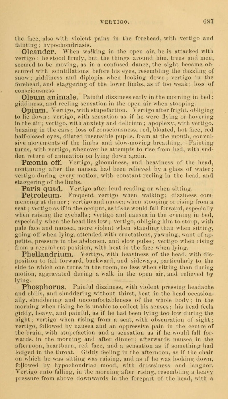 the face, also with violent pains in the forehead, with vertigo and fainting; hypochondriasis. Oleander. When walking in the open air, he is attacked with vertigo ; he stood firmly, but the things around him, trees and men, seemed to be moving, as in a confused dance, the sight became ob- scured with scintillations before his eyes, resembling the dazzling of snow; giddiness and diplopia when looking down; vertigo in the forehead, and staggering of the lower limbs, as if too weak; loss of consciousness. Oleum animale. Painful dizziness early in the morning in bed ; giddiness, and reeling sensation in the open air when stooping. Opium. Vertigo, with stupefaction. Yertigo after fright, obliging to lie down ; vertigo, with sensation as if he were flying or hovering in the air; vertigo, with anxiety and delirium ; apoplexy, with vertigo, buzzing in the ears; loss of consciousness, red, bloated, hot face, red half-closed eyes, dilated insensible pupils, foam at the mouth, convul- sive movements of the limbs and slow-moving breathing. Fainting turns, with vertigo, whenever he attempts to rise from bed, with sud- den return of animation on lying down again. Pseonia Off. Vertigo, gloominess, and heaviness of the head, continuing after the nausea had been relieved by a glass of water; vertigo during eveiy motion, with constant reeling in the head, and staggering of the limbs. Paris quad. Vertigo after loud reading or when sitting. Petroleum. Frequent vertigo when walking; dizziness com- mencing at dinner ; vertigo and nausea when stooping or rising from a seat; vertigo as if in the occiput, as if she would fall forward, especially when raising the eyeballs; vertigo and nausea in the evening in bed, especially when the head lies low ; vertigo, obliging him to stoop, with pale face and nausea, more violent when standing than when sitting, going off when lying, attended with eructations, yawning, want of ap- petite, pressure in the abdomen, and slow pulse; vertigo when rising from a recumbent position, with heat in the face when lying. Phellandrium. Vertigo, with heaviness of the head, with dis- position to fall forward, backward, and sideways, particularly to the side to which one turns in the room, no less when sitting than during motion, aggravated during a walk in the open air, and relieved by lying. Phosphorus. Painful dizziness, with violent pressing headache and chills, and shuddering without thirst, heat in the head occasion- ally, shuddering and uncomfortableness of the whole body ; in the morning when rising he is unable to collect his senses; his head feels giddy, heavy, and painful, as if he had been lying too low during the night; vertigo when rising from a seat, with obscuration of sight; vertigo, followed by nausea and an oppressive pain in the centre of the brain, with stupefaction and a sensation as if he would fall for- wards, in the morning and after dinner; afterwards nausea in the afternoon, heartburn, red face, and a sensation as if something had lodged in the throat. Giddy feeling in the afternoon, as if the chair on which he was sitting was raising, and as if he was looking down, fojlowed by hypochondriac mood, with drowsiness and languor. Vertigo unto falling, in the morning after rising, resembling a heavy pressure from above downwards in the forepart of the head, with a