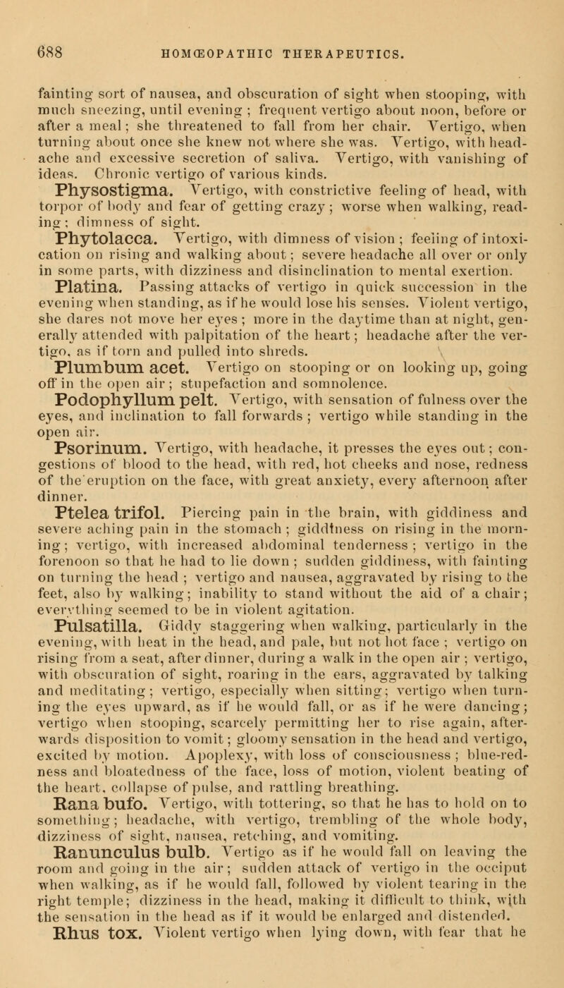 fainting sort of nausea, and obscuration of sight when stooping, with much sneezing, until evening ; frequent vertigo about noon, before or after a meal; she threatened to fall from her chair. Vertigo, when turning- about once she knew not where she was. Vertigo, with head- ache and excessive secretion of saliva. Vertigo, with vanishing of ideas. Chronic vertigo of various kinds. PhysOStigma. Vertigo, with constrictive feeling of head, with torpor of body and fear of getting crazy; worse when walking, read- ing; dimness of sight. Phytolacca. Vertigo, with dimness of vision; feeling of intoxi- cation on rising and walking about; severe headache all over or only in some parts, with dizziness and disinclination to mental exertion. Platina. Passing attacks of vertigo in quick succession in the evening when standing, as if he would lose his senses. Violent vertigo, she dares not move her eyes ; more in the daytime than at night, gen- erally attended with palpitation of the heart; headache after the ver- tigo, as if torn and pulled into shreds. Plumbum acet. Vertigo on stooping or on looking up, going off'in the open air; stupefaction and somnolence. Podophyllum pelt. Vertigo, with sensation of fulness over the eyes, and inclination to fall forwards ; vertigo while standing in the open air. Psorinum. Vertigo, with headache, it presses the eyes out; con- gestions of blood to the head, with red, hot cheeks and nose, redness of the'eruption on the face, with great anxiety, every afternoon after dinner. Ptelea trifol. Piercing pain in the brain, with giddiness and severe aching pain in the stomach ; giddiness on rising in the morn- ing ; vertigo, with increased abdominal tenderness ; vertigo in the forenoon so that he had to lie down ; sudden giddiness, with fainting on turning the head ; vertigo and nausea, aggravated by rising to the feet, also by walking; inability to stand without the aid of a chair; everything seemed to be in violent agitation. Pulsatilla. Giddy staggering when walking, particularly in the evening, with heat in the head, and pale, but not hot face ; vertigo on rising from a seat, after dinner, during a walk in the open air ; vertigo, with obscuration of sight, roaring in the ears, aggravated by talking and meditating; vertigo, especially when sitting; vertigo when turn- ing the eyes upward, as if he would fall, or as if he were dancing; vertigo when stooping, scarcely permitting her to rise again, after- wards disposition to vomit; gloomy sensation in the head and vertigo, excited by motion. Apoplexy, with loss of consciousness ; blue-red- ness and bloatedness of the face, loss of motion, violent beating of the heart, collapse of pulse, and rattling breathing. Rana bufo. Vertigo, with tottering, so that he has to hold on to something; headache, with vertigo, trembling of the whole body, dizziness of sight, nausea, retching, and vomiting. Ranunculus bulb. Vertigo as if he would fall on leaving the room and going in the air; sudden attack of vertigo in the occiput when walking, as if he would fall, followed by violent tearing in the right temple; dizziness in the head, making it difficult to think, with the sensation in the head as if it would be enlarged and distended. Rhus tOX. Violent vertigo when lying down, with fear that he