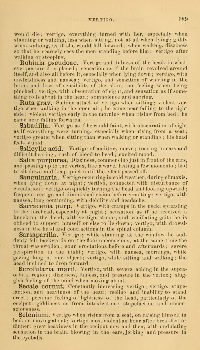 would die; vertigo, everything turned with her, especially when standing or walking, less when sitting, not at all when lying; giddy when walking, as if she would fall forward; when walking, dizziness so that he scarcely sees the men standing before him ; vertigo after walking or stooping. Eobinia pseudoac. Vertigo and dulness of the head, in what- ever posture it is placed; sensation as if the brain revolved around itself, and also all before it, especially when lying down ; vertigo, with unsteadiness and nausea ; vertigo, and sensation of whirling in the brain, and loss of sensibility of the skin ; no feeling when being pinched ; vertigo, with obscuration of sight, and sensation as if some- thing rolls about in the head; somnolence and snoring. Ruta grav. Sudden attack of vertigo when sitting; violent ver- tigo when walking in the open air; he came near falling to the right side ; violent vertigo earty in the morning when rising from bed ; he came near falling forwards. Sabadilla. Vertigo as if he would faint, with obscuration of sight as if everything were turning, especially when rising from a seat; vertigo greater when sitting than when walking or standing; his head feels stupid. Salicylic acid. Vertigo of auditory nerve ; roaring in ears and difficult hearing; rush of blood to head ; excited mood. Salix purpurea. Dizziness, commencing just in front of the ears, and passing up to the vertex, like a wave, lasting a few moments ; had to sit down and keep quiet until the effect passed off. Sanguinaria. Vertigo occurring in cold weather, during climaxis, when lying down at night; vertigo, connected with disturbance of circulation ; vertigo on quickly turning the head and looking upward ; frequent vertigo and diminished vision before vomiting ; vertigo, with nausea, long continuing, with debility and headache. Sarracenia purp. Vertigo, with cramps in the neck, spreading to the forehead, especially at night ; sensation as if he received a knock on the head, with vertigo, stupor, and vacillating gait; he is obliged to support himself or else to lie down ; vertigo, with drowsi- ness in the head and contractions in the spinal column. Sarsaparilla. Vertigo; while standing at the window he sud- denly fell backwards on the floor unconscious, at the same time the throat was swollen ; sour eructations before and afterwards ; severe perspiration in the night; vertigo, with nausea, mornings, while gazing long at one object; vertigo, while sitting and walking; the head inclined to drop forward. Scrofularia inaril. Vertigo, with severe aching in the supra- orbital region ; dizziness, fulness, and pressure in the vertex; slug- gish feeling of the mind when moving about. Secale COrnut. Constantly increasing vertigo; vertigo, stupe- faction, and heaviness of the head ; reeling and inability to stand erect; peculiar feeling of lightness of the head, particularly of the occiput; giddiness as from intoxication; stupefaction and uncon- sciousness. Selenium. Vertigo when rising from a seat, on raising himself in bed, on moving about; vertigo most violent an hour after breakfast or dinner; great heaviness in the occiput now and then, with undulating sensation in the brain, blowing in the ears, jerking and pressure in the eyeballs.