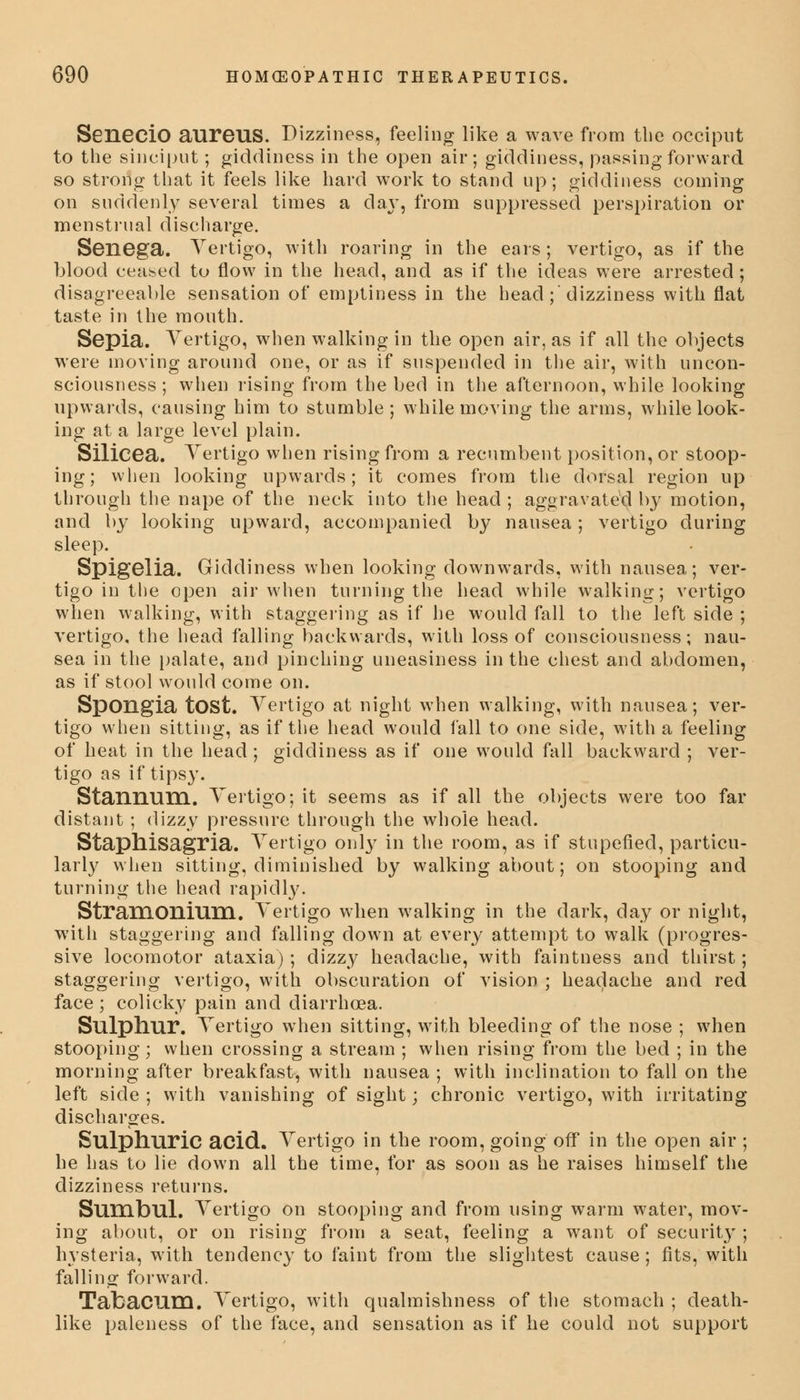 SeneciO aureus. Dizziness, feeling like a wave from the occiput to the sinciput; giddiness in the open air; giddiness, passing forward so strong that it feels like hard work to stand up; giddiness coining on suddenly several times a day, from suppressed perspiration or menstrual discharge. Senega. Vertigo, with roaring in the ears; vertigo, as if the blood ceased to flow in the head, and as if the ideas were arrested ; disagreeable sensation of emptiness in the head;'dizziness with flat taste in the mouth. Sepia. Vertigo, when walking in the open air, as if all the objects were moving around one, or as if suspended in the air, with uncon- sciousness; when rising from the bed in the afternoon, while looking upwards, causing him to stumble; while moving the arms, while look- ing at a large level plain. Silicea. Vertigo when rising from a recumbent position, or stoop- ing; when looking upwards; it comes from the dorsal region up through the nape of the neck into the head ; aggravated by motion, and by looking upward, accompanied by nausea; vertigo during sleep. Spigelia. Giddiness when looking downwards, with nausea; ver- tigo in the open air when turning the head while walking; vertigo when walking, with staggering as if he would fall to the left side ; vertigo, the head falling backwards, with loss of consciousness; nau- sea in the palate, and pinching uneasiness in the chest and abdomen, as if stool would come on. Spongia tOSt. Vertigo at night when walking, with nausea; ver- tigo when sitting, as if the head would fall to one side, with a feeling of heat in the head; giddiness as if one would fall backward ; ver- tigo as if tipsy. Stannum. Vertigo; it seems as if all the objects were too far distant ; dizzy pressure through the whole head. Staphisagria. Vertigo only in the room, as if stupefied, particu- larly when sitting, diminished by walking about; on stooping and turning the head rapidly. Stramonium. Vertigo when walking in the dark, day or night, with staggering and falling down at every attempt to walk (progres- sive locomotor ataxia); dizzy headache, with faintness and thirst; staggering vertigo, with obscuration of vision ; headache and red face ; colicky pain and diarrhoea. Sulphur. Vertigo when sitting, with bleeding of the nose ; when stooping; when crossing a stream ; when rising from the bed ; in the morning after breakfast, with nausea ; with inclination to fall on the left side ; with vanishing of sight; chronic vertigo, with irritating discharges. Sulphuric acid. Vertigo in the room, going off in the open air ; he has to lie down all the time, for as soon as he raises himself the dizziness returns. Sumbul. Vertigo on stooping and from using warm water, mov- ing about, or on rising from a seat, feeling a want of securit}'; hysteria, with tendency to faint from the slightest cause; fits, with falling forward. Tabacum. Vertigo, with qualmishness of the stomach ; death- like paleness of the face, and sensation as if he could not support