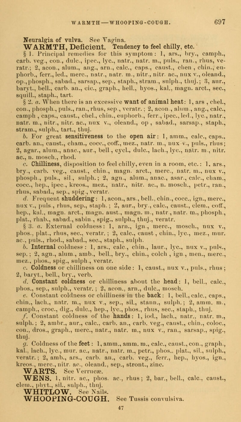 Neuralgia of vulva. See Yagina. WARMTH, Deficient. Tendency to feel chilly, etc. § 1. Principal remedies for this symptom: 1, ars., bry., camph., carb. veg., con., clulc., ipec, lye, natr., natr. m., puis., ran., rhus, ve- ratr.; 2, aeon., alum., ang., arn., calc, caps., caust., chen , chin., eu- phorb., ferr., led., mere, natr., natr. m., nitr., nitr. ac, nux v., oleand., op.,phosph., sabad., sarsap., sep., staph., stram., sulph., thuj.; 3, aur., baryt., bell., carb. an., cie., graph., hell., hyos., kal., magn. arct., sec, squill., staph., tart. § 2. a. When there is an excessive want of animal heat: 1, ars , chel., con., phosph., puis., ran., rhus, sep., veratr.; 2, aeon., alum., ang., calc, camph , caps., caust., chel., chin., euphorb., ferr., ipec, led., lye, natr., natr. m., nitr., nitr. ac, nux v., oleand., op , sabad., sarsap., staph., strain., sulph., tart., thuj. b. For great sensitiveness to the open air: 1, amm., calc, caps., carb. an., caust., cham., cocc, coff., mez., natr. m., nux v., puis., rhus; 2, agar., alum., anac, aur., bell., cycl., dulc, lach., lye, natr. m., nitr. ac, n. mosch., rhod. c. Chilliness, disposition to feel chilly, even in a room, etc.: 1. ars., bry., carb. veg., caust., chin., magn. arct., mere, natr. m., nux v., phosph., puis., sil., sulph.; 2, agn., alum., anac, asar., calc, eham., cocc, hep., ipec, kreos., mez., natr., nitr. ac, n. mosch., petr., ran., rhus, sabad., sep., spig., veratr. d. Frequent shuddering: 1, aeon., ars., bell., chin., cocc, ign., mere, nux v., puis., rhus, sep., staph.; 2, aur., bry., eale, caust., clem., coff., hep., kal., magn. arct., magn. aust., magn. m., natr., natr. m., phosph., plat., rhab., sabad., sabin., spig.. sulph., thuj., veratr. §3. a. External coldness: 1, arn., ign., mere, mosch., nux v., phos., plat., rhus, see, veratr. ; 2, calc, caust, chin., lye, mez., mnr. ac, puis., rhod., sabad., see, staph., sulph. b. Internal coldness : 1, ars., calc, chin., laur., lye, nux v., puis., sep.; 2, agn., alum., amb., bell., bry., chin., colch , ign., men., mere, mez., phos., spig., sulph., veratr. c. Coldness or chilliness on one side: 1, caust., nux v., puis., rhus; 2, baryt., bell., bry., verb. d. Constant coidness or chilliness about the head: 1, bell., calc, phos., sep., sulph., veratr. ; 2, aeon., arn., dulc, mosch. e. Constant coldness or chilliness in the back: 1, bell., calc, caps., chin., lach., natr. m., nux v., sep., sil., stann., sulph.; 2, amm. m., camph., croc, dig., dulc, hep., lye, phos., rhus, see, staph., thuj. /. Constant coldness of the hands: 1, iod., lach., natr., natr. m., sulph.; 2, ambr., aur., calc, carb. an., carb. veg., caust., chin., coloe, con., dros., graph., mere, natr., natr. m., nux v., ran., sarsap., spig., thuj. g. Coldness of the feet: 1, amm., amm. m., calc, caust., con., graph., kal., lach., lye, mur. ac, natr., natr. m., petr., phos.. plat., sil., sulph., veratr.; 2, amb., ars., carb. an., carb. veg., ferr., hep., hyos., ign., kreos., mere, nitr. ac, oleand., sep., stront., zinc. WARTS. See Verrucae. WENS. 1, nitr. ac, phos. ac, rhus; 2, bar., bell., calc, canst., clem., phvt., sil., sulph., thuj. WHITLOW. See Nails. WHOOPING-COUGH. See Tussis convulsiva. 47