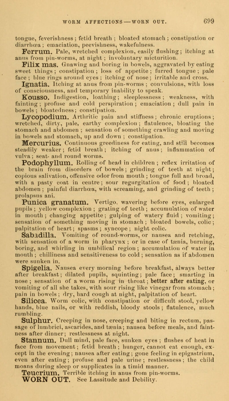 tongue, feverishness; fetid breath ; bloated stomach; constipation or diarrhoea ; emaciation, peevishness, wakefulness. FeiTUm. Pale, wretched complexion, easily flushing; itching at anus from pin-worms, at night ; involuntary micturition. Filix mas. Gnawing and boring in bowels, aggravated by eating sweet things ; constipation ; loss of appetite ; furred tongue ; pale face ; blue rings around eyes ; itching of nose; irritable and cross. Ignatia. Itching at anus from pin-worms ; convulsions, with loss of consciousness, and temporary inability to speak. KOUSSO. Indigestion, loathing; sleeplessness; weakness, with fainting ; profuse and cold perspiration ; emaciation ; dull pain in bowels; bloatedness; constipation. LyCOpodium. Arthritic pain and stiffness; chronic eruptions; wretched, dirty, pale, earthy complexion ; flatulence, bloating the stomach and abdomen ; sensation of something crawling and moving in bowels and stomach, up and down ; constipation. MercuriuS. Continuous greediness for eating, and still becomes steadily weaker; fetid breath; itching of anus; inflammation of vulva; seat- and round worms. Podophyllum. Rolling of head in children ; reflex irritation of the brain from disorders of bowels; grinding of teeth at night; copious salivation, offensive odor from mouth ; tongue full and broad, with a pasty coat in centre; sour regurgitation of food; bloated abdomen ; painful diarrhoea, with screaming, and grinding of teeth ; prolapsus ani. Punica granatum. Vertigo, wavering before eyes, enlarged pupils ; yellow complexion ; grating of teeth ; accumulation of water in mouth; changing appetite; gulping of watery fluid; vomiting; sensation of something moving in stomach ; bloated bowels, colic; palpitation of heart; spasms; syncope; night colic. Sabldilla. Vomiting of round-worms, or nausea and retching, with sensation of a worm in pharynx ; or in case of taenia, burning, boring, and whirling in umbilical region; accumulation of water in mouth ; chilliness and sensitiveness to cold ; sensation as if abdomen were sunken in. Spigelia. Nausea ever}* morning before breakfast, always better after breakfast; dilated pupils, squinting; pale face; smarting in nose ; sensation of a worm rising in throat; better after eating, or vomiting of all she takes, with sour rising like vinegar from stomach; pain in bowels; dr}', hard cough at night, palpitation of heart. Silicea. Worm colic, with constipation or difficult stool, yellow hands, blue nails, or with reddish, bloody stools ; flatulence, much rumbling;. Sulphur. Creeping in nose, creeping and biting in rectum, pas- sage of lumbrici, ascarides, and taenia; nausea before meals, and faint- ness after dinner; restlessness at night. Stannum. Dull mind, pale face, sunken eyes ; flushes of heat in face from movement; fetid breath; hunger, cannot eat enough, ex- cept in the evening; nausea after eating; gone feeling in epigastrium, even after eating; profuse and pale urine ; restlessness ; the child moans during sleep or supplicates in a timid manner. Teucrium, Terrible itching in anus from pin-worms. WORN OUT. See Lassitude and Debility.