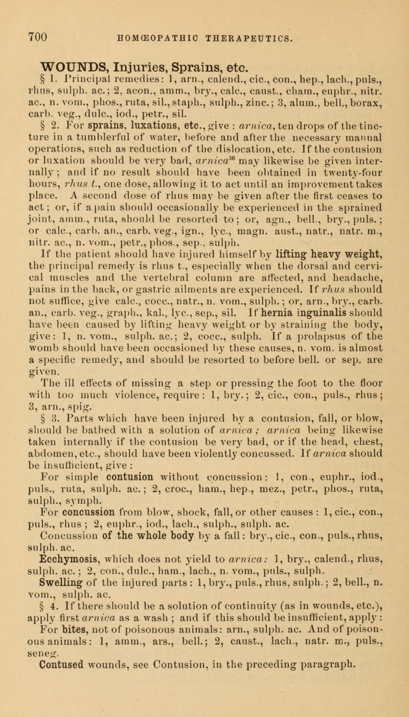 WOUNDS, Injuries, Sprains, etc. § 1. Principal remedies: 1, arn., calend., cic, con., hep., lacli., pnls., rhus, sulph. ac; 2, aeon., amm., bry., calc, canst., chara., euphr., nitr. ac, n. voni., phos., ruta, sil.,staph., sulph., zinc; 3, alum., bell,, borax, carb. veg., dulc, iod., petr., sil. § 2. For sprains, luxations, etc., give : arnica, ten drops of the tinc- ture in a tumblerful of water, before and after the necessary manual operations, such as reduction of the dislocation, etc. If the contusion or luxation should be very bad, arnica30 may likewise be given inter- nally ; and if no result should have been obtained in twenty-four hours, rhus t., one dose, allowing it to act until an improvement takes place. A second dose of rhus may be given after the first ceases to act; or, if a pain should occasionally be experienced in the sprained joint, amm., ruta, should be resorted to; or, agn., bell., bry., puis.; or calc, carb. an., carb. veg., ign., lye, magn. aust., natr., natr. m., nitr. ac, n. vom., petr., phos., sep., sulph. If the patient should have injured himself by lifting heavy weight, the principal remedy is rhus t., especially when the dorsal and cervi- cal muscles and the vertebral column are affected, and headache, pains in the back, or gastric ailments are experienced. If rhus should not suffice, give calc, cocc, natr., n. vom., sulph.; or, arn., bry., carb. an., carb. veg., graph., kal., lye, sep., sil. If hernia inguinalis should have been caused by lifting heavy weight or by straining the body, give: 1, n. vom., sulph. ac; 2, cocc, sulph. If a prolapsus of the womb should have been occasioned by these causes, n. vom. is almost a specific remedy, and should be resorted to before bell, or sep. are given. The ill effects of missing a step or pressing the foot to the floor with too much violence, require : 1, bry.; 2, cic, con., puis., rhus; 3, arn., spig. § 3. Parts which have been injured by a contusion, fall, or blow, should be bathed with a solution of arnica; arnica being likewise taken internally if the contusion be very bad, or if the head, chest, abdomen, etc., should have been violently concussed. If arnica should be insufficient, give : For simple contusion without concussion: 1, con., euphr., iod., puis., ruta, sulph. ac.; 2, croc, ham., hep., mez., petr., phos., ruta, sulph., symph. For concussion from blow, shock, fall, or other causes : l,cic, con., puis., rhus ; 2, euphr., iod., lach., sulph., sulph. ac Concussion of the whole body by a fall: bry., cic, con., puis., rhus, sulph.ac. Ecchymosis, which does not yield to arnica: 1, br}\, calend., rhus, sulph. ac.; 2, con., dulc, ham., lach., n. vom., puis., sulph. Swelling of the injured parts : 1, bry., puis., rhus, sulph.; 2, bell., n. vom., sulph. ac. § 4. If there should be a solution of continuity (as in wounds, etc.), apply first arnica as a wash ; and if this should be insufficient, apply : For bites, not of poisonous animals: arn., sulph. ac And of poison- ous animals: 1, amm., ars., bell.; 2, caust., lach., natr. m., puis., seneg. Contused wounds, see Contusion, in the preceding paragraph.