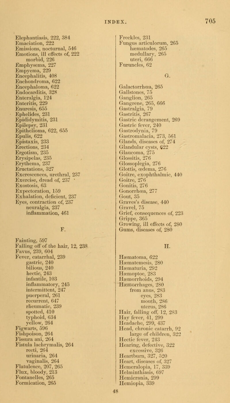 Elephantiasis, 222, 384 Emaciation, 222 Emissions, nocturnal, 546 Emotions, ill effects of, 222 morbid, 226 Emphysema, 227 Empyema, 229 Encephalitis, 408 Enchondroma, 622 Encephaloma, 622 Endocarditis, 328 Enteralgia, 124 Enteritis, 229 Enuresis, 655 Ephelides, 231 Epididymitis, 231 Epilepsy, 231 Epithelioma, 622, 655 Epulis, 622 Epistaxis, 233 Erections, 234 Ergotism, 235 Erysipelas, 235 Erythema, 237 Eructations, 327 Excrescences, urethral, 237 Exercise, dread of, 237 ' Exostosis, 63 Expectoration, 159 Exhalation, deficient, 237 Eyes, contraction of, 237 neuralgia, 237 inflammation, 461 Fainting, 597 Falling off of the hair, 12, 238 Favns, 239, 604 Fever, catarrhal, 239 gastric, 240 bilious, 240 hectic, 243 infantile, 103 inflammatory, 245 intermittent, 247 puerperal, 261 recurrent, 647 rheumatic, 239 spotted, 410 typhoid, 634 yellow, 264 Figwarts, 596 Fishpoison, 264 Fissura ani, 264 Fistula lachrymalis, 264 recti, 264 urinaria, 264 vaginalis, 264 Flatulence, 207, 265 Flux, bloody, 213 Fontanelles, 265 Formication, 265 Freckles, 231 Fungus articulorum, 265 hsematodes, 265 medullary, 265 uteri, 666 Furuncles, 62 G. Galactorrhcea, 265 Gallstones, 75 Ganglion, 265 Gangrene, 265, 666 Gastralgia, 79 Gastritis, 267 Gastric derangement, 269 Gastric fever, 240 Gastrodynia, 79 Gastromalacia, 273, 561 Glands, diseases of, 274 Glandular cysts, <222 Glaucoma, 275 Glossitis, 276 Glossoplegia, 276 Glottis, oedema, 276 Goitre, exophthalmic, 440 Goitre, 276 Gonitis, 276 Gonorrhoea, 277 Gout, 35 Graves's disease, 440 Gravel, 75 Grief, consequences of, 223 Grippe, 365 Growing, ill effects of, 280 Gums, diseases of, 280 H. Haematoma, 622 Haematemesis, 280 Haematuria, 292 Haemoptoe, 283 Haemorrhoids, 294 Haemorrhages, 280 from anus, 283 eyes, 283 mouth, 286 uterus, 286 Hair, falling off, 12, 283 Hay fever, 41, 299 Headache, 299, 437 Head, chronic catarrh, 92 large of children, 322 Hectic fever, 243 Hearing, defective, 322 excessive, 326 Heartburn, 327, 520 Heart, diseases of, 327 Hemeralopia, 17, 339 Helminthiasis, 697 Hemicrania, 299 Hemiopia, 339 4S