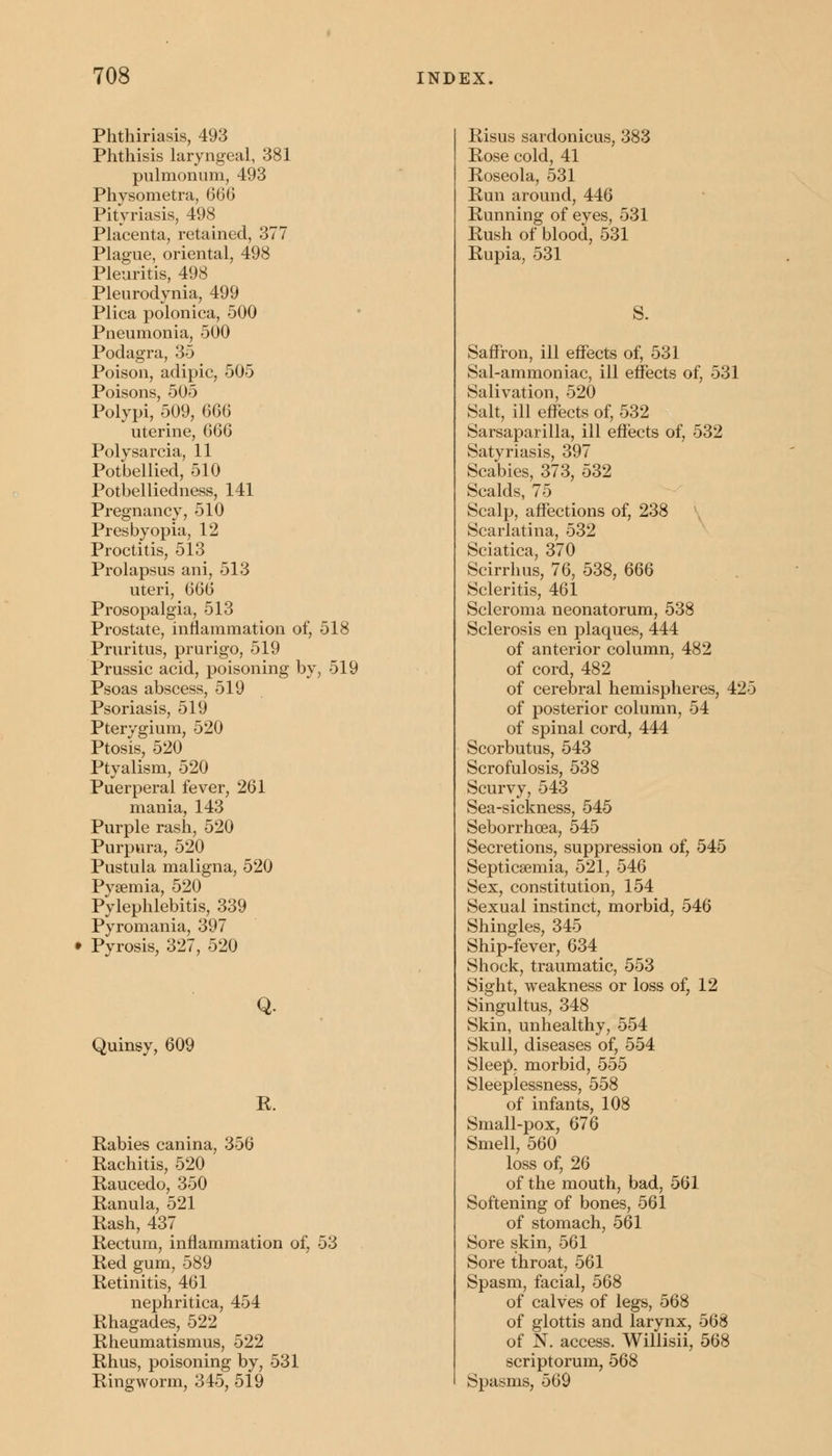 Phthiriasis, 493 Phthisis laryngeal, 381 pulmonum, 493 Physometra, 666 Pityriasis, 498 Placenta, retained, 377 Plague, oriental, 498 Pleuritis, 498 Pleurodynia, 499 Plica polonica, 500 Pneumonia, 500 Podagra, 35 Poison, adipic, 505 Poisons, 505 Polypi, 509, 666 uterine, 666 Polysarcia, 11 Potbellied, 510 Potbelliedness, 141 Pregnancy, 510 Presbyopia, 12 Proctitis, 513 Prolapsus ani, 513 uteri, (ii)() Prosopalgia, 513 Prostate, inflammation of, 518 Pruritus, prurigo, 519 Prussic acid, poisoning by, 519 Psoas abscess, 519 Psoriasis, 519 Pterygium, 520 Ptosis, 520 Ptyalism, 520 Puerperal fever, 261 mania, 143 Purple rash, 520 Purpura, 520 Pustula maligna, 520 Pyaemia, 520 Pylephlebitis, 339 Pyromania, 397 Pyrosis, 327, 520 Quinsy, 609 Q. K. Rabies canina, 356 Rachitis, 520 Raucedo, 350 Ranula, 521 Rash, 437 Rectum, inflammation of, 53 Red gum, 589 Retinitis, 461 nephritica, 454 Rhagades, 522 Rheumatismus, 522 Rhus, poisoning by, 531 Ringworm, 345, 519 Risus sardonicus, 383 Rose cold, 41 Roseola, 531 Run around, 446 Running of eyes, 531 Rush of blood, 531 Rupia, 531 Saffron, ill effects of, 531 Sal-ammoniac, ill effects of, 531 Salivation, 520 Salt, ill effects of, 532 Sarsaparilla, ill effects of, 532 Satyriasis, 397 Scabies, 373, 532 Scalds, 75 Scalp, affections of, 238 Scarlatina, 532 Sciatica, 370 Scirrhus, 76, 538, 666 Scleritis, 461 Scleroma neonatorum, 538 Sclerosis en plaques, 444 of anterior column, 482 of cord, 482 of cerebral hemispheres, 425 of posterior column, 54 of spinal cord, 444 Scorbutus, 543 Scrofulosis, 538 Scurvy, 543 Sea-sickness, 545 Seborrhoea, 545 Secretions, suppression of, 545 Septicaemia, 521, 546 Sex, constitution, 154 Sexual instinct, morbid, 546 Shingles, 345 Ship-fever, 634 Shock, traumatic, 553 Sight, weakness or loss of, 12 Singultus, 348 Skin, unhealthy, 554 Skull, diseases of, 554 Sleep, morbid, 555 Sleeplessness, 558 of infants, 108 Small-pox, 676 Smell, 560 loss of, 26 of the mouth, bad, 561 Softening of bones, 561 of stomach, 561 Sore skin, 561 Sore throat, 561 Spasm, facial, 568 of calves of legs, 568 of glottis and larynx, 568 of N. access. Willisii, 568 scriptorum, 568 Spasms, 569