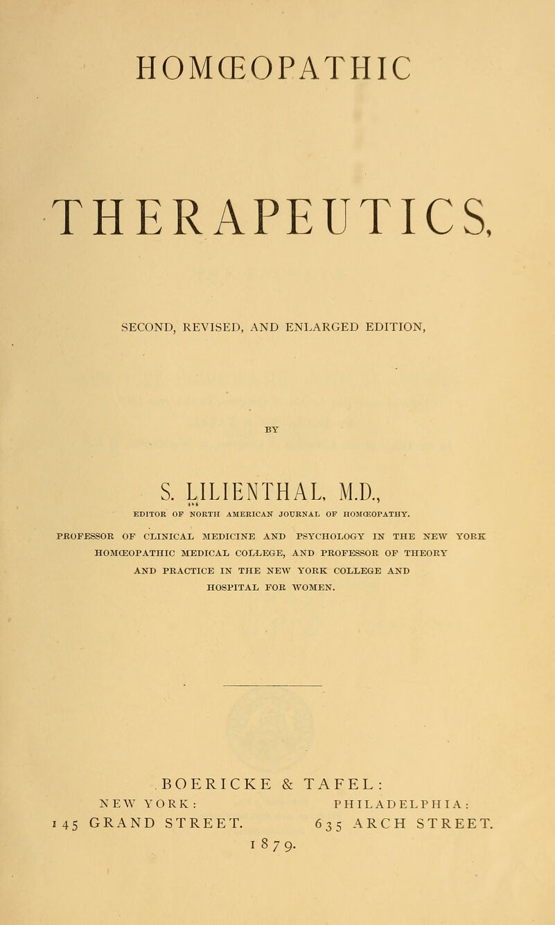 HOMOEOPATHIC THERAPEUTICS. SECOND, REVISED, AND ENLARGED EDITION, BY S. LILIENTHAL, M.D., EDITOR OF NORTH AMERICAN JOURNAL OF HOMCEOPATHY. PROFESSOR. OF CLINICAL MEDICINE AND PSYCHOLOGY IN THE NEW YORK HOMOEOPATHIC MEDICAL COLLEGE, AND PROFESSOR OF THEORY AND PRACTICE IN THE NEW YORK COLLEGE AND HOSPITAL FOR WOMEN. BOERICKE & TAFEL: NEW YORK: PHILADELPHIA: 145 GRAND STREET. 635 ARCH STREET. 1879.