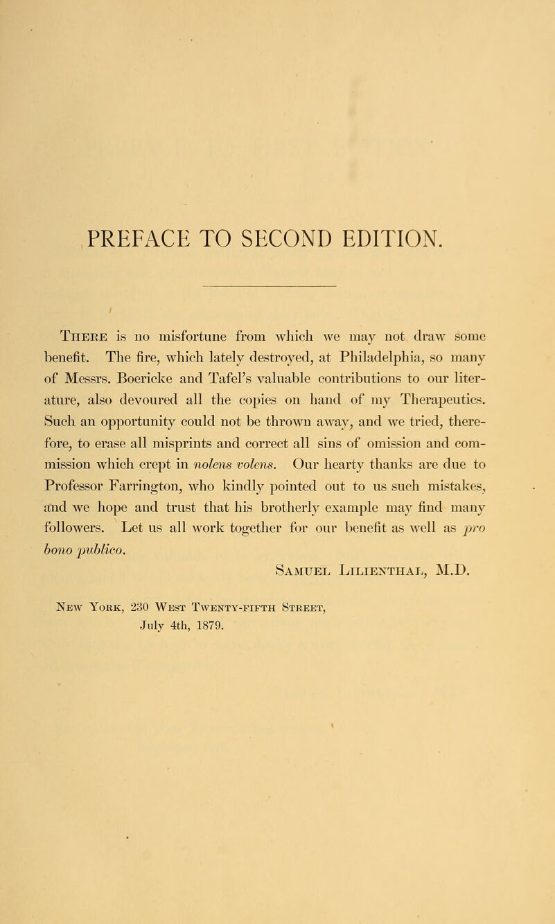 There is no misfortune from which we may not draw some benefit. The fire, which lately destroyed, at Philadelphia, so many of Messrs. Boericke and Tafel's valuable contributions to our liter- ature, also devoured all the copies on hand of my Therapeutics. Such an opportunity could not be thrown away, and we tried, there- fore, to erase all misprints and correct all sins of omission and com- mission which crept in nolens volens. Our hearty thanks are due to Professor Farrington, who kindly pointed out to us such mistakes, and we hope and trust that his brotherly example may find many followers. Let us all work together for our benefit as well as pro bono publico. Samuel Lilienthal, M.D. New York, 230 West Twenty-fifth Street, July 4th, 1879.