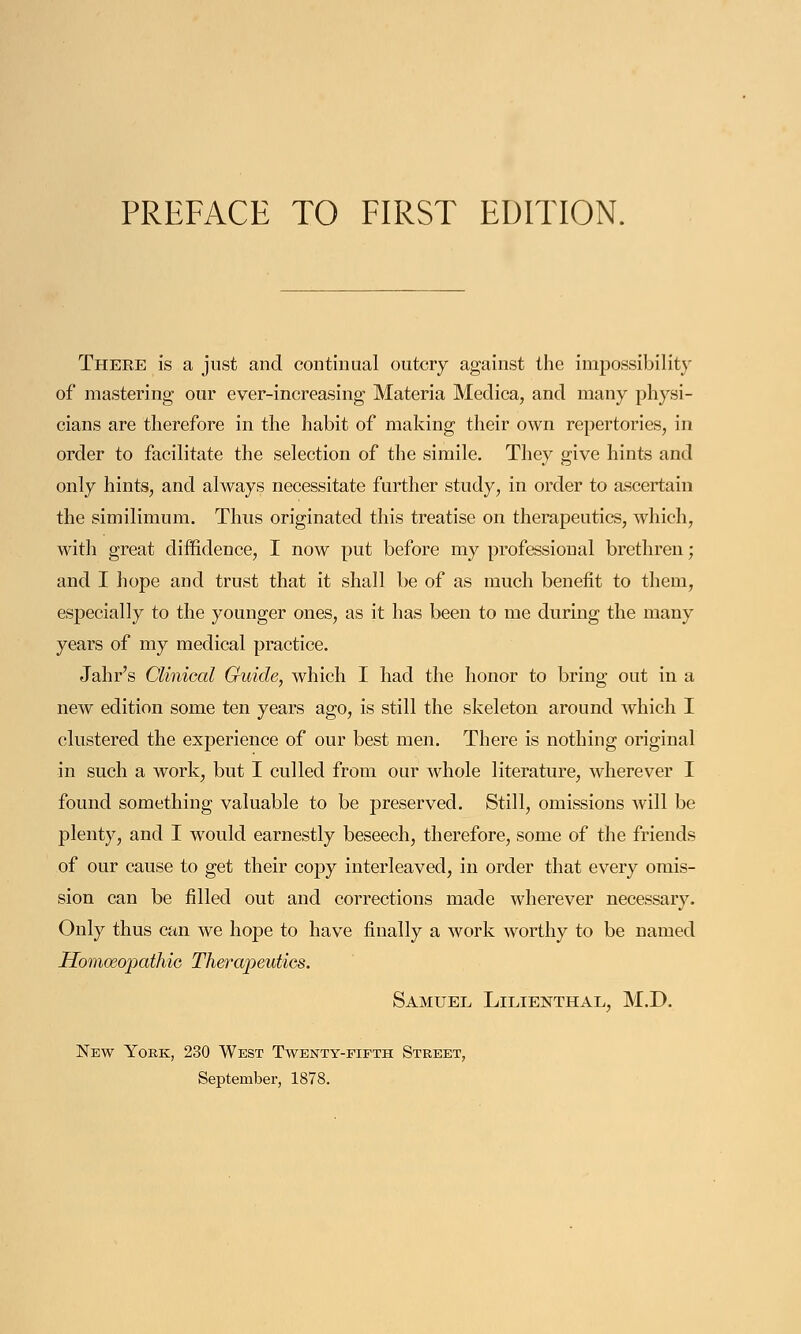Theee is a just and continual outcry against the impossibility of mastering our ever-increasing Materia Medica, and many physi- cians are therefore in the habit of making their own repertories, in order to facilitate the selection of the simile. They give hints and only hints, and always necessitate further study, in order to ascertain the similimum. Thus originated this treatise on therapeutics, which, with great diffidence, I now put before my professional brethren; and I hope and trust that it shall be of as much benefit to them, especially to the younger ones, as it has been to me during the many years of my medical practice. Jahr's Clinical Guide, which I had the honor to bring out in a new edition some ten years ago, is still the skeleton around which I clustered the experience of our best men. There is nothing original in such a work, but I culled from our whole literature, wherever I found something valuable to be preserved. Still, omissions will be plenty, and I would earnestly beseech, therefore, some of the friends of our cause to get their copy interleaved, in order that every omis- sion can be filled out and corrections made wherever necessary. Only thus can we hope to have finally a work worthy to be named Homoeopathic Therapeutics. Samuel Lilienthal, M.D. New York, 230 West Twenty-fifth Street, September, 1878.