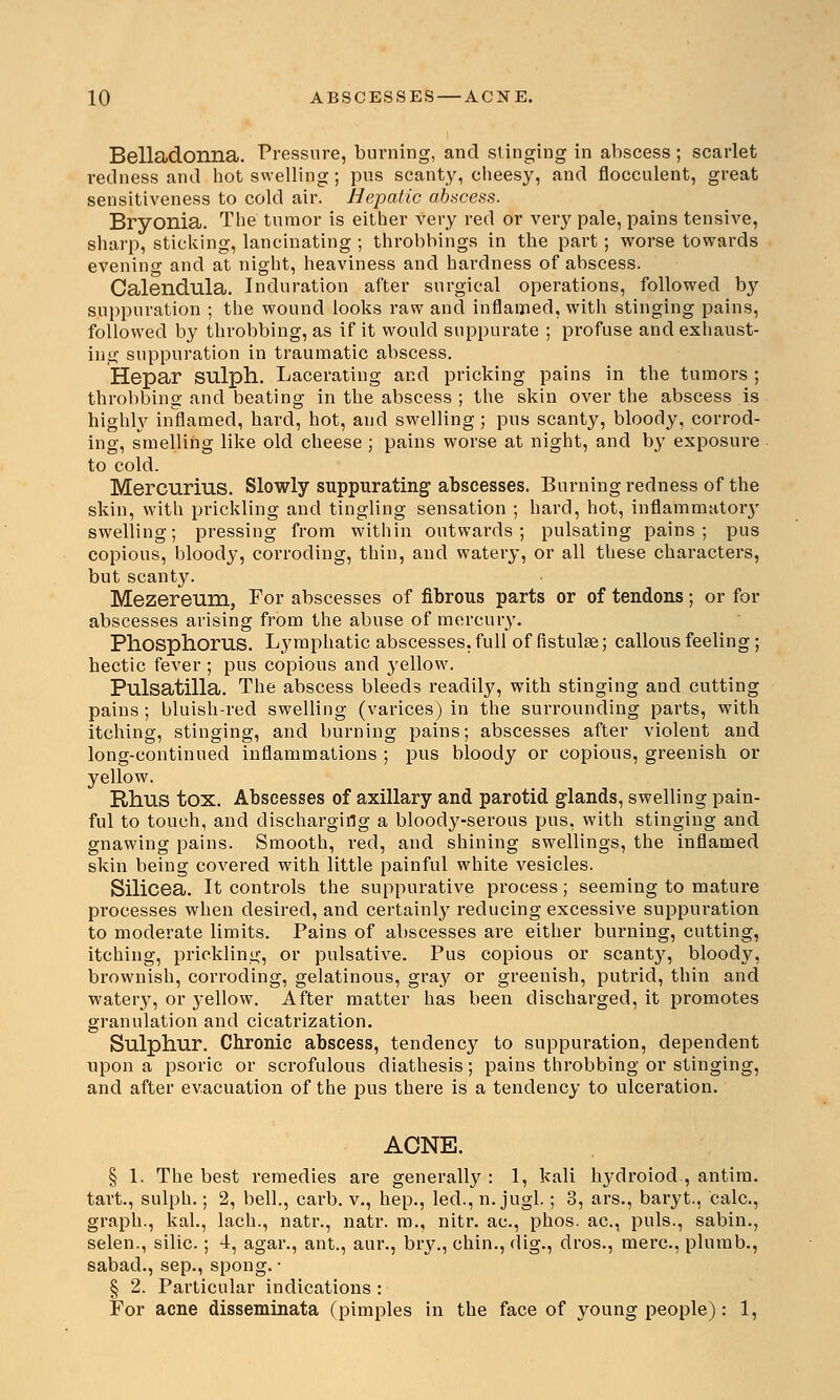 10 ABSCESSES — ACNE. Belladonna. Pressure, burning, and stinging in abscess ; scarlet redness and hot swelling; pus scanty, cheesy, and flocculent, great sensitiveness to cold air. Hepatic abscess. Bryonia. The tumor is either very red or very pale, pains tensive, sharp, sticking, lancinating ; throbhings in the part; worse towards evening and at night, heaviness and hardness of abscess. Calendula. Induration after surgical operations, followed by suppuration ; the wound looks raw and inflamed, with stinging pains, followed by throbbing, as if it would suppurate ; profuse and exhaust- ing suppuration in traumatic abscess. Hepar sulph. Lacerating and pricking pains in the tumors ; throbbing and beating in the abscess ; the skin over the abscess is highly inflamed, hard, hot, and swelling; pus scanty, bloody, corrod- ing, smelling like old cheese ; pains worse at night, and by exposure to cold. Mercurius. Slowly suppurating abscesses. Burning redness of the skin, with prickling and tingling sensation ; hard, hot, inflammutoiy swelling; pressing from within outwards; pulsating pains; pus copious, bloody, corroding, thin, and watery, or all these characters, but scanty. Mezereum, For abscesses of fibrous parts or of tendons; or for abscesses arising from the abuse of mercury. Phosphorus. Lymphatic abscesses, full of flstulse; callous feeling; hectic fever ; pus copious and yellow. Pulsatilla. The abscess bleeds readily, with stinging and cutting pains ; bluish-red swelling (varices) in the surrounding parts, with itching, stinging, and burning pains; abscesses after violent and long-continued inflammations ; pus bloody or copious, greenish or yellow. Rhus tox. Abscesses of axillary and parotid glands, swelling pain- ful to touch, and discharging a bloody-serous pus, with stinging and gnawing pains. Smooth, red, and shining swellings, the inflamed skin being covered with little painful white vesicles. Silicea. It controls the suppurative process ; seeming to mature processes when desired, and certainly reducing excessive suppuration to moderate limits. Pains of abscesses are either burning, cutting, itching, prickling, or pulsative. Pus copious or scanty, bloody, brownish, corroding, gelatinous, gray or greenish, putrid, thin and watery, or yellow. After matter has been discharged, it promotes granulation and cicatrization. Sulphur. Chronic abscess, tendency to suppuration, dependent upon a psoric or scrofulous diathesis; pains throbbing or stinging, and after evacuation of the pus there is a tendency to ulceration. ACNE. § 1. The best remedies are generally : 1, kali hydroiod., antim. tart., sulph.; 2, bell., carb. v., hep., led., n. jugl.; 3, ars., baryt., calc, graph., kal., lach., natr., natr. m., nitr. ac, phos. ac, puis., sabin., selen., silic.; 4, agar., ant., aur., bry., chin., dig., dros., mere, plumb., sabad., sep., spong. • § 2. Particular indications :