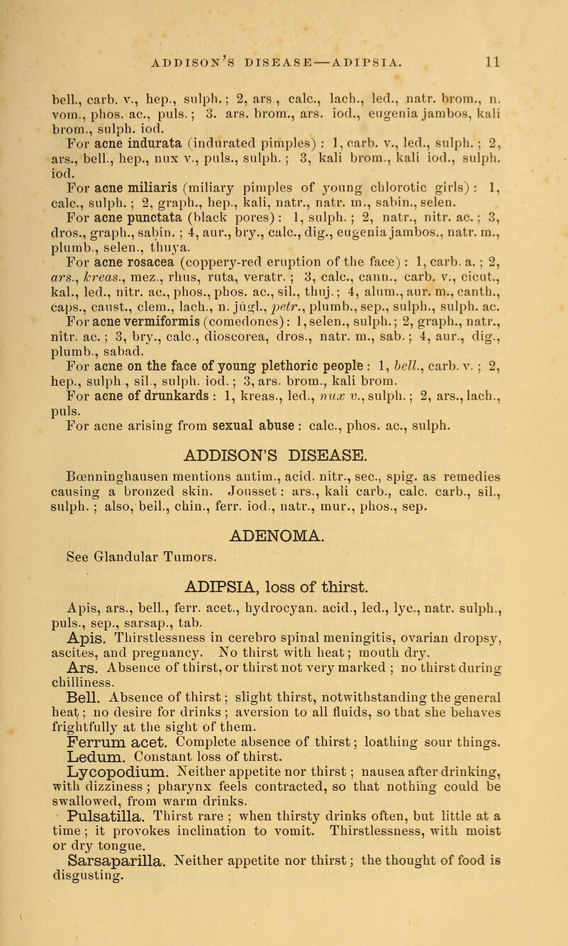 bell., carb. v., hep., sulpli.; 2, ars , calc, lach., led., natr. brom., n. vom., phos. ac, puis.; 3. ars. brom., ars. iod., eugeniajarabos, kali brom., sulph. iod. For acne indurata (indurated pimples) : 1, oarb. v., led., sulph.; 2, ars., bell., hep., nux v., puis., sulph. ; 3, kali brom., kali iod., sulph. iod. For acne miliaris (miliary pimples of }7oung chlorotic girls) : 1, calc, sulph. ; 2, graph., hep., kali, natr., natr. m., sabin., selen. For acne punctata (black pores): 1, sulph.; 2, natr., nitr. ac.; 3, dros., graph., sabin. ; 4, aur., bry., calc, dig., eugenia jambos., natr. m., plumb., selen., thuya. For acne rosacea (coppery-red eruption of the face) : 1, carb. a. ; 2, ars., k?'eas., mez., rhus, ruta, veratr. ; 3, calc, cann., carb. v., cicut., kal., led., nitr. ac, phos., phos. ac, sil., thuj.; 4, alum., aur. m., canth., caps., canst., clem., lach., n. jugl., petr., plumb., sep., sulph., sulph. ac For acne vermiformis (comedones): 1, selen., sulph.; 2, graph., natr., nitr. ac ; 3, bry., calc, dioscorea, dros., natr. m., sab.; 4, aur., dig., plumb., sabad. For acne on the face of young plethoric people : 1, bell., carb. v. ; 2, hep., sulph., sil., sulph. iod.; 3, ars. brom., kali brom. For acne of drunkards : 1, kreas., led., nux u, sulph.; 2, ars., lach., puis. For acne arising from sexual abuse : calc, phos. ac, sulph. ADDISON'S DISEASE. Bcenninghausen mentions antim., acid, nitr., sec, spig. as remedies causing a bronzed skin. Jousset: ars., kali carb., calc. carb., sil., sulph. ; also, bell., chin., ferr. iod., natr., mur., phos., sep. ADENOMA. See Glandular Tumors. ADIPSIA, loss of thirst. Apis, ars., bell., ferr. acet., hydrocyan. acid., led., lye, natr. sulph., puis., sep., sarsap., tab. Apis. Thirstlessness in cerebro spinal meningitis, ovarian dropsy, ascites, and pregnancy. No thirst with heat; mouth dry. Ars. Absence of thirst, or thirst not very marked ; no thirst during chilliness. Bell. Absence of thirst; slight thirst, notwithstanding the general heat; no desire for drinks ; aversion to all fluids, so that she behaves frightfully at the sight of them. Ferrum acet. Complete absence of thirst; loathing sour things. Ledum. Constant loss of thirst. Lycopodium. Neither appetite nor thirst; nausea after drinking, with dizziness; pharynx feels contracted, so that nothing could be swallowed, from warm drinks. Pulsatilla. Thirst rare ; when thirsty drinks often, but little at a time ; it provokes inclination to vomit. Thirstlessness, with moist or dry tongue. Sarsaparilla. Neither appetite nor thirst; the thought of food is disgusting.