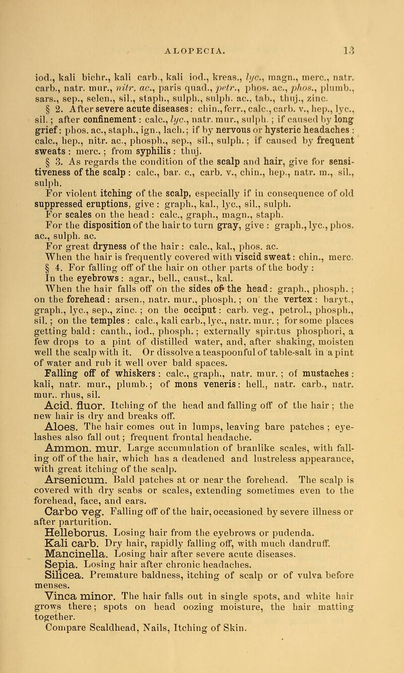 iod., kali bichr., kali carb., kali iod., kreas., lye, raagn., mere, natr. carb., natr. mur., nitr. ac, paris quad., pelr., phos. ac, phos., plumb., sars., sep., selen., sil., staph., sulph., sulph. ac., tab., thnj., zinc. § 2. After severe acute diseases: chin., ferr., calc, carb. v., hep., lye, sil.; after confinement: calc, lye, natr. mur., sulph.; if caused by long grief: phos. ac, staph., ign., lach.; if by nervous or hysteric headaches : calc, hep., nitr. ac, phosph., sep., sil., sulph.; if caused by frequent sweats : mere ; from syphilis : thuj. § 3. As regards the condition of the scalp and hair, give for sensi- tiveness of the scalp : calc, bar. c, carb. v., chin., hep., natr. no., sil., sulph. For violent itching of the scalp, especially if in consequence of old suppressed eruptions, give : graph., kal., lye, sil., sulph. For scales on the head : calc, graph., magn., staph. For the disposition of the hair to turn gray, give : graph., lye, phos. ac, sulph. ac For great dryness of the hair : calc, kal., phos. ac When the hair is frequently covered with viscid sweat: chin., mere § 4. For falling off of the hair on other parts of the body : In the eyebrows: agar., bell., canst., kal. When the hair falls off on the sides oft the head: graph., phosph. ; on the forehead: arsen., natr. mur., phosph.; on' the vertex : baryt., graph., lye, sep., zinc. ; on the occiput: carb. veg., petrol., phosph., sil.; on the temples : calc, kali carb., lye, natr. mur.; for some places getting bald: canth., iod., phosph.; externally spintus phosphori, a few drops to a pint of distilled water, and, after shaking, moisten well the scalp with it. Or dissolve a teaspoonful of table-salt in a pint of water and rub it well over bald spaces. Falling off of whiskers : calc, graph., natr. mur.; of mustaches : kali, natr. mur., plumb.; of mons veneris: hell., natr. carb., natr. mur.. rhus, sil. Acid, fluor. Itching of the head and falling off of the hair ; the new hair is dry and breaks off. Aloes. The hair comes out in lumps, leaving bare patches ; e}Te- lashes also fall out; frequent frontal headache. Amnion, mur. Large accumulation of branlike scales, with fall- ing off of the hair, which has a deadened and lustreless appearance, with great itching of the scalp. Arsenicum. Bald patches at or near the forehead. The scalp is covered with dry scabs or scales, extending sometimes even to the forehead, face, and ears. Carbo veg. Falling off of the hair, occasioned by severe illness or after parturition. Helleborus. Losing hair from the eyebrows or pudenda. Kali carb. Dry hair, rapidly falling off, with much dandruff. Mancinella. Losing hair after severe acute diseases. Sepia. Losing hair after chronic headaches. Silicea. Premature baldness, itching of scalp or of vulva before menses. Vinca minor. The hair falls out in single spots, and white hair grows there; spots on head oozing moisture, the hair matting together. Compare Scaldhead, Nails, Itching of Skin.