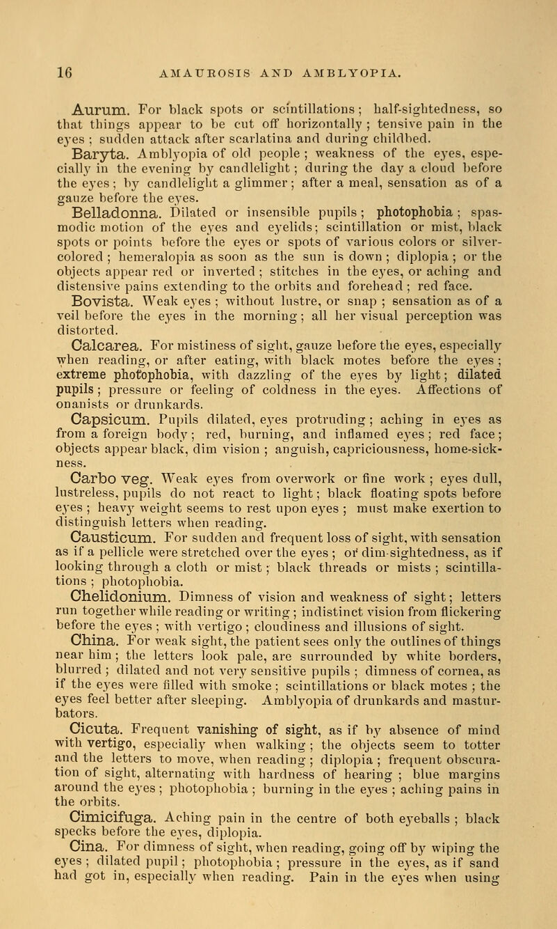 Aurum. For black spots or scintillations; half-sightedness, so that things appear to be cut off horizontally ; tensive pain in the eyes ; sudden attack after scarlatina and during childbed. Baryta. Amblyopia of old people ; weakness of the eyes, espe- cially in the evening by candlelight; during the day a cloud before the eyes ; by candlelight a glimmer; after a meal, sensation as of a gauze hefore the eyes. Belladonna. Dilated or insensible pupils; photophobia ; spas- modic motion of the eyes and eyelids; scintillation or mist, black spots or points before the eyes or spots of various colors or silver- colored ; hemeralopia as soon as the sun is down ; diplopia ; or the objects appear red or inverted ; stitches in the eyes, or aching and distensive pains extending to the orbits and forehead ; red face. Bovista. Weak eyes ; without lustre, or snap ; sensation as of a veil before the eyes in the morning; all her visual perception was distorted. Calcarea. For mistiness of sight, gauze before the eyes, especially when reading, or after eating, with black motes before the eyes ; extreme photophobia, with dazzling of the eyes by light; dilated pupils ; pressure or feeling of coldness in the eyes. Affections of onanists or drunkards. Capsicum. Pupils dilated, eyes protruding ; aching in e3Tes as from a foreign body; red, burning, and inflamed eyes ; red face; objects appear black, dim vision ; anguish, capriciousness, home-sick- ness. Carbo veg. Weak eyes from overwork or fine work ; eyes dull, lustreless, pupils do not react to light; black floating spots before ej'es ; heavy weight seems to rest upon eyes ; must make exertion to distinguish letters when reading. Causticum. For sudden and frequent loss of sight, with sensation as if a pellicle were stretched over the eyes ; or dim-sightedness, as if looking through a cloth or mist; black threads or mists ; scintilla- tions ; photophobia. Chelidonium. Dimness of vision and weakness of sight; letters run together while reading or writing; indistinct vision from flickering before the eyes ; with vertigo; cloudiness and illusions of sight. China. For weak sight, the patient sees only the outlines of things near him ; the letters look pale, are surrounded by white borders, blurred ; dilated and not very sensitive pupils ; dimness of cornea, as if the eyes were filled with smoke ; scintillations or black motes ; the eyes feel better after sleeping. Amblyopia of drunkards and mastur- bators. Cicuta. Frequent vanishing of sight, as if by absence of mind with vertigo, especially when walking ; the objects seem to totter and the letters to move, when reading ; diplopia ; frequent obscura- tion of sight, alternating with hardness of hearing ; blue margins around the eyes ; photophobia ; burning in the ej'es ; aching pains in the orbits. Cimicifuga. Aching pain in the centre of both eyeballs ; black specks before the eyes, diplopia. Cina. For dimness of sight, when reading, going off by wiping the eyes ; dilated pupil; photophobia ; pressure in the eyes, as if sand had got in, especially when reading. Pain in the eyes when using