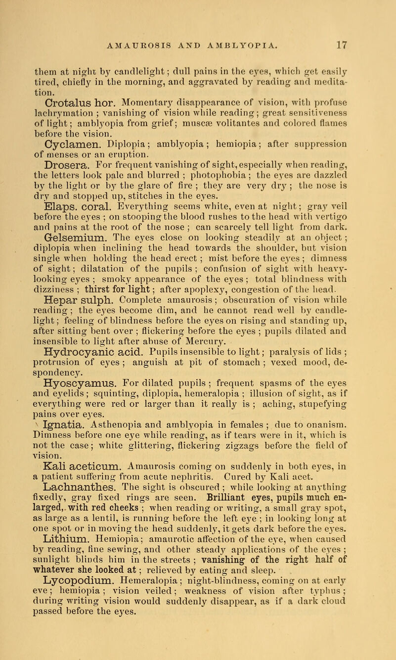 them at night by candlelight; dull pains in the eyes, which get easily tired, chiefly in the morning, and aggravated by reading and medita- tion. Orotalus hor. Momentar}r disappearance of vision, with profuse lachrymation ; vanishing of vision while reading; great sensitiveness of light; amblyopia from grief; muscse volitantes and colored flames before the vision. Cyclamen. Diplopia; amblyopia; hemiopia; after suppression of menses or an eruption. Drosera. For frequent vanishing of sight, especially when reading, the letters look pale and blurred ; photophobia; the eyes are dazzled by the light or lty the glare of fire ; they are very dry ; the nose is dry and stopped up, stitches in the eyes. Elaps. coral. Everything seems white, even at night; gray veil before the eyes ; on stooping the blood rushes to the head with vertigo and pains at the root of the nose ; can scarcely tell light from dark. Gelsemium. The eyes close on looking steadily at an object; diplopia when inclining the head towards the shoulder, but vision single when holding the head erect; mist before the eyes; dimness of sight; dilatation of the pupils ; confusion of sight with heavy- looking eyes ; smoky appearance of the eyes ; total blindness with dizziness ; thirst for light; after apoplexy, congestion of the head. Hepar sulph. Complete amaurosis ; obscuration of vision while reading ; the eyes become dim, and he cannot read well by candle- light; feeling of blindness before the eyes on rising and standing up, after sitting bent over ; flickering before the eyes ; pupils dilated and insensible to light after abuse of Mercury. Hydrocyanic acid. Pupils insensible to light; paralysis of lids ; protrusion of eyes ; anguish at pit of stomach ; vexed mood, de- spondency. HyoscyaniUS. For dilated pupils ; frequent spasms of the eyes and eyelids ; squinting, diplopia, hemeralopia ; illusion of sight, as if everything were red or larger than it really is ; aching, stupefying pains over e3res. x Ignatia. Asthenopia and amblyopia in females ; due to onanism. Dimness before one eye while reading, as if tears were in it, which is not the case; white glittering, flickering zigzags before the field of vision. Kali aceticum. Amaurosis coming on suddenly in both eyes, in a patient suffering from acute nephritis. Cured by Kali acet. Lachnanthes. The sight is obscured ; while looking at anything fixedly, gray fixed rings are seen. Brilliant eyes, pupils much en- larged,, with red cheeks ; when reading or writing, a small gray spot, as large as a lentil, is running before the left eye ; in looking long at one spot or in moving the head suddenly, it gets dark before the e}'es. Lithium. Hemiopia; amaurotic affection of the eye, when caused by reading, fine sewing, and other stead}' applications of the eyes ; sunlight blinds him in the streets ; vanishing of the right half of whatever she looked at; relieved by eating and sleep. Lycopodium. Hemeralopia ; night-blindness, coming on at early eve; hemiopia ; vision veiled; weakness of vision after typhus; during writing vision would suddenly disappear, as if a dark cloud passed before the eyes.