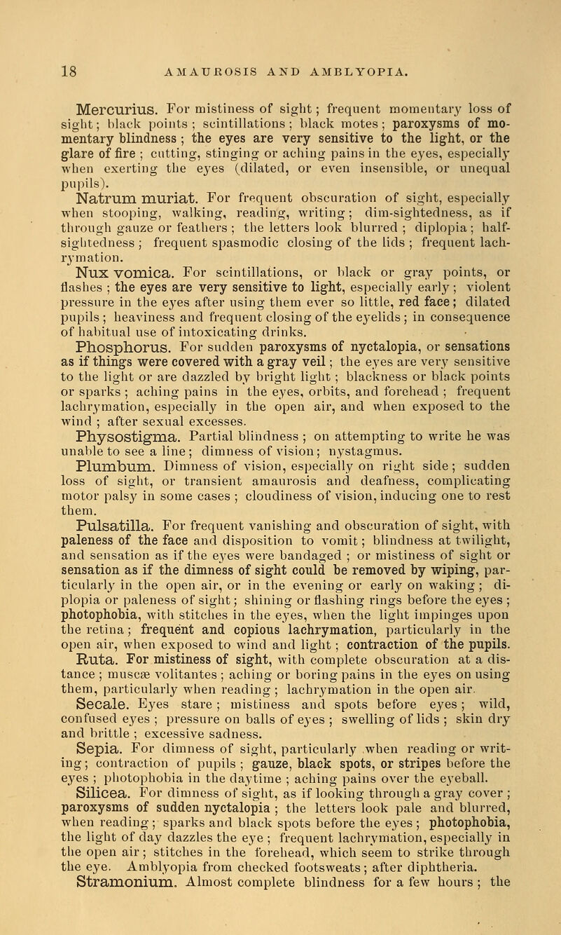 Mercurius. For mistiness of sight; frequent momentary loss of sight; black points ; scintillations; black motes; paroxysms of mo- mentary blindness ; the eyes are very sensitive to the light, or the glare of fire ; cutting, stinging or aching pains in the eyes, especially when exerting the eyes (dilated, or even insensible, or unequal pupils). Natrum muriat. For frequent obscuration of sight, especially when stooping, walking, reading, writing; dim-sightedness, as if through gauze or feathers ; the letters look blurred ; diplopia; half- sightedness ; frequent spasmodic closing of the lids ; frequent lach- rymation. Nux vomica. For scintillations, or black or gray points, or flashes ; the eyes are very sensitive to light, especially early; violent pressure in the eyes after using them ever so little, red face; dilated pupils; heaviness and frequent closing of the eyelids ; in consequence of habitual use of intoxicating drinks. Phosphorus. For sudden paroxysms of nyctalopia, or sensations as if things were covered with a gray veil; the eyes are veiy sensitive to the light or are dazzled by bright light; blackness or black points or sparks ; aching pains in the eyes, orbits, and forehead ; frequent lachrymation, especially in the open air, and when exposed to the wind ; after sexual excesses. Physostigma. Partial blindness ; on attempting to write he was unable to see a line ; dimness of vision; nystagmus. Plumbum. Dimness of vision, especially on right side; sudden loss of sight, or transient amaurosis and deafness, complicating motor palsy in some cases ; cloudiness of vision, inducing one to rest them. Pulsatilla. For frequent vanishing and obscuration of sight, with paleness of the face and disposition to vomit; blindness at twilight, and sensation as if the eyes were bandaged ; or mistiness of sight or sensation as if the dimness of sight could be removed by wiping, par- ticularly in the open air, or in the evening or early on waking ; di- plopia or paleness of sight; shining or flashing rings before the eyes ; photophobia, with stitches in the eyes, when the light impinges upon the retina; frequent and copious lachrymation, particularly in the open air, when exposed to wind and light; contraction of the pupils. Ruta. For mistiness of sight, with complete obscuration at a dis- tance ; muscae volitantes ; aching or boring pains in the eyes on using them, particularly when reading ; lachrymation in the open air. Secale. Byes stare ; mistiness and spots before eyes; wild, confused eyes ; pressure on balls of eyes ; swelling of lids ; skin dry and brittle ; excessive sadness. Sepia. For dimness of sight, particularly when reading or writ- ing ; contraction of pupils ; gauze, black spots, or stripes before the eyes ; photophobia in the daytime ; aching pains over the eyeball. Silicea. For dimness of sight, as if looking through a gray cover ; paroxysms of sudden nyctalopia ; the letters look pale and blurred, when reading ; sparks and black spots before the eyes ; photophobia, the light of day dazzles the eye ; frequent lachrymation, especially in the open air; stitches in the forehead, which seem to strike through the eye. Amblyopia from checked footsweats; after diphtheria. Stramonium, Almost complete blindness for a few hours ; the