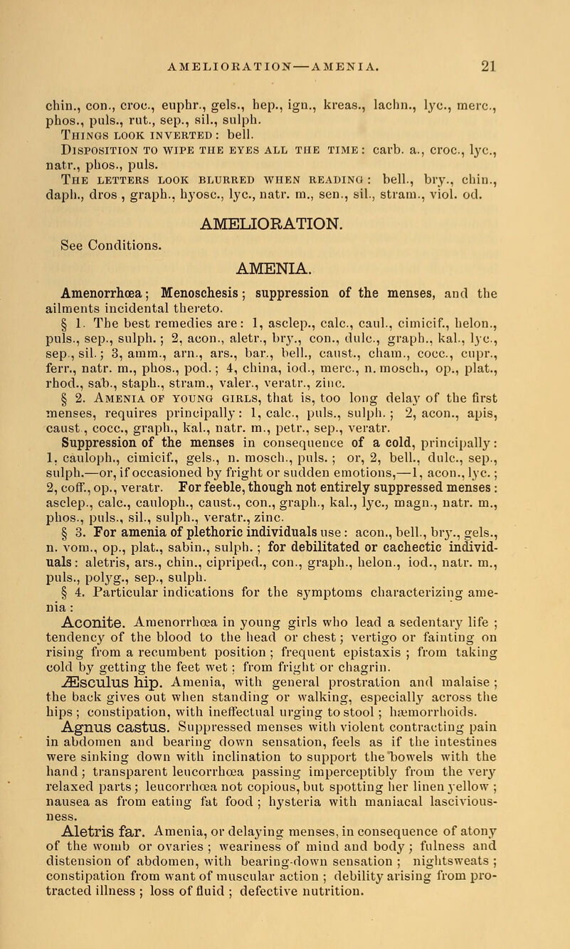 chin., con., croc, euphr., gels., hep., ign., kreas., lachn., lye, mere, phos., puis., rut., sep., ail., sulph. Things look inverted: bell. Disposition to wipe the eyes all the time: carb. a., croc, lye, natr., phos., puis. The letters look blurred when reading : bell., bry., chin., daph., dros , graph., hyosc, lye, natr. m., sen., sil., stram., viol. od. AMELIORATION. See Conditions. AMENIA. Amenorrhcea; Menoschesis; suppression of the menses, and the ailments incidental thereto. § 1. The best remedies are: 1, asclep., calc, caul., cimicif., helon., puis., sep., sulph.; 2, aeon., aletr., bry., con., dulc, graph., kal., lye, sep., sil.; 3, amm., arn., ars., bar., bell., canst., chain., cocc, cupr., ferr., natr. m., phos., pod.; 4, china, iod., mere, n. mosch., op., plat., rhod., sab., staph., stram., valer., veratr., zinc. § 2. Amenia op young girls, that is, too long delay of the first menses, requires principally: 1, calc, puis., sulph.; 2, aeon., apis, caust., cocc, graph., kal., natr. m., petr., sep., veratr. Suppression of the menses in consequence of a cold, principally: 1, cauloph., cimicif., gels., n. mosch., puis. ; or, 2, bell., dulc, sep., sulph.—or, if occasioned by fright or sudden emotions,—1, aeon., lye ; 2, coff., op., veratr. For feeble, though not entirely suppressed menses : asclep., calc, cauloph., caust., con., graph., kal., lye, magn., natr. m., phos., puis., sil., sulph., veratr., zinc. § 3. For amenia of plethoric individuals use: aeon., bell., bry., gels., n. vom., op., plat., sabin., sulph.; for debilitated or cachectic individ- uals: aletris, ars., chin., cipriped., con., graph., helon., iod., natr. m., puis., pobyg., sep., sulph. § 4. Particular indications for the symptoms characterizing ame- nia : Aconite. Amenorrhcea in young girls who lead a sedentary life ; tendency of the blood to the head or chest; vertigo or fainting on rising from a recumbent position ; frequent epistaxis ; from taking cold by getting the feet wet; from fright'or chagrin. iEsculus hip. Amenia, with general prostration and malaise ; the back gives out when standing or walking, especially across the hips ; constipation, with ineffectual urging to stool; haemorrhoids. Agnus castus. Suppressed menses with violent contracting pain in abdomen and bearing down sensation, feels as if the intestines were sinking down with inclination to support the*bowels with the hand; transparent leucorrhcea passing imperceptibly from the very relaxed parts ; leucorrhcea not copious, but spotting her linen yellow ; nausea as from eating fat food ; hysteria with maniacal lascivious- ness. Aletris far. Amenia, or delaying menses, in consequence of atony of the womb or ovaries ; weariness of mind and body ; fulness and distension of abdomen, with bearing-down sensation ; nightsweats ; constipation from want of muscular action ; debility arising from pro- tracted illness ; loss of fluid ; defective nutrition.