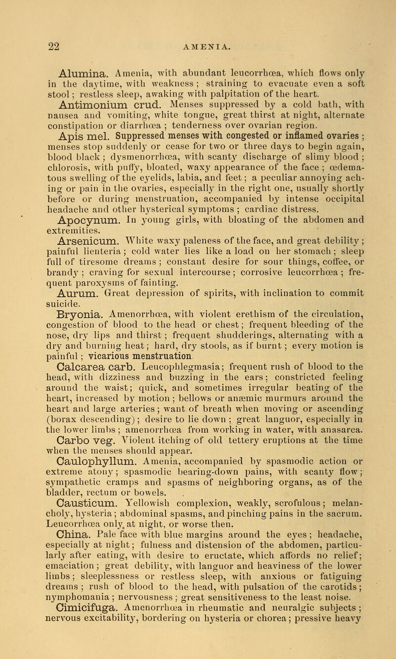 Alumina. Amenia, with abundant leucorrhoea, which flows only in the daytime, with weakness ; straining to evacuate even a soft stool; restless sleep, awaking with palpitation of the heart. Antimonium crad. Menses suppressed by a cold bath, with nausea and vomiting, white tongue, great thirst at night, alternate constipation or diarrhoea ; tenderness over ovarian region. Apis mel. Suppressed menses with congested or inflamed ovaries ; menses stop suddenly or cease for two or three days to begin again, blood black; dysmenorrhea, with scanty discharge of slimy blood ; chlorosis, with puffy, bloated, waxy appearance of the face ; oedema- tous swelling of the e3relids, labia, and feet; a peculiar annoying ach- ing or pain in the ovaries, especially in the right one, usually shortly before or during menstruation, accompanied by intense occipital headache and other hysterical symptoms ; cardiac distress. Apocynum. In young girls, with bloating of the abdomen and extremities. Arsenicum. White waxy paleness of the face, and great debilit}'; painful lienteria ; cold water lies like a load on her stomach ; sleep full of tiresome dreams ; constant desire for sour things, coffee, or brandy ; craving for sexual intercourse ; corrosive leucorrhoea ; fre- quent paroxysms of fainting. Aurum. Great depression of spirits, with inclination to commit suicide. Bryonia. Amenorrhoea, with violent erethism of the circulation, congestion of blood to the head or chest; frequent bleeding of the nose, dry lips and thirst ; frequent shudderings, alternating with a dry and burning heat; hard, dry stools, as if burnt; every motion is painful; vicarious menstruation Calcarea carb. Leucophlegmasia; frequent rush of blood to the head, with dizziness and buzzing in the ears: constricted feeling around the waist; quick, and sometimes irregular beating of the heart, increased by motion ; bellows or anaemic murmurs around the heart and large arteries; want of breath when moving or ascending (borax descending) ; desire to lie down ; great languor, especially in the lower limbs; amenorrhoea from working in water, with anasarca. Carbo veg. Violent itching of old tettery eruptions at the time when the menses should appear. Caulophyllum. Amenia, accompanied by spasmodic action or extreme atony; spasmodic bearing-down pains, with scanty flow; sympathetic cramps and spasms of neighboring organs, as of the bladder, rectum or bowels. Causticum. Yellowish complexion, weakly, scrofulous; melan- choly, hysteria; abdominal spasms, and pinching pains in the sacrum. Leucorrhoea only, at night, or worse then. China. Pale face with blue margins around the eyes ; headache, especially at night; fulness and distension of the abdomen, particu- larly after eating, with desire to eructate, which affords no relief; emaciation; great debility, with languor and heaviness of the lower limbs; sleeplessness or restless sleep, with anxious or fatiguing dreams ; rush of blood to the head, with pulsation of the carotids; nymphomania ; nervousness ; great sensitiveness to the least noise. Cimicifuga. Amenorrhoea in rheumatic and neuralgic subjects ; nervous excitability, bordering on hysteria or chorea; pressive heavy