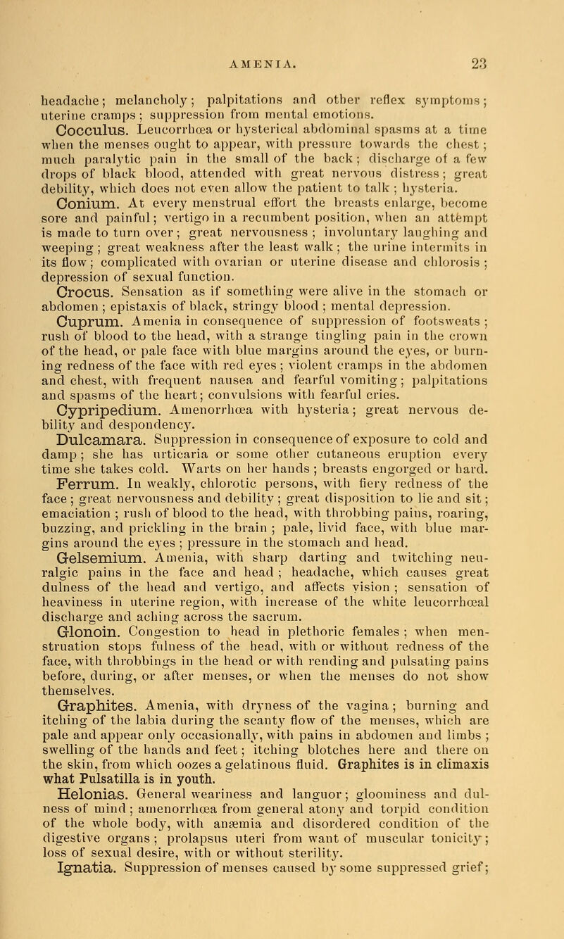 headache; melancholy; palpitations and other reflex symptoms; uterine cramps; suppression from mental emotions. Cocculus. Leueorrhcea or hysterical abdominal spasms at a time when the menses ought to appear, with pressure towards the chest ; much paralytic pain in the small of the back; discharge of a few drops of black blood, attended with great nervous distress; great debility, which does not even allow the patient to talk ; hysteria. Conium. At every menstrual effort the breasts enlarge, become sore and painful; vertigo in a recumbent position, when an attempt is made to turn over; great nervousness ; involuntary laughing and weeping ; great weakness after the least walk; the urine intermits in its flow; complicated with ovarian or uterine disease and chlorosis ; depression of sexual function. Crocus. Sensation as if something were alive in the stomach or abdomen ; epistaxis of black, stringy blood ; mental depression. Cuprum. Amenia in consequence of suppression of footsweats ; rush of blood to the head, with a strange tingling pain in the crown of the head, or pale face with blue margins around the eyes, or burn- ing redness of the face with red eyes ; violent cramps in the abdomen and chest, with frequent nausea and fearful vomiting; palpitations and spasms of the heart; convulsions with fearful cries. Cypripedium. Amenorrhoea with hysteria; great nervous de- bility and despondency. Dulcamara. Suppression in consequence of exposure to cold and damp ; she has urticaria or some other cutaneous eruption every time she takes cold. Warts on her hands ; breasts engorged or hard. Ferrum. In weakly, chlorotic persons, with fiery redness of the face ; great nervousness and debility ; great disposition to lie and sit; emaciation ; rush of blood to the head, with throbbing pains, roaring, buzzing, and prickling in the brain ; pale, livid face, with blue mar- gins around the eyes ; pressure in the stomach and head. Gelsemium. Amenia, with sharp darting and twitching neu- ralgic pains in the face and head ; headache, which causes great dulness of the head and vertigo, and affects vision ; sensation of heaviness in uterine region, with increase of the white leucorrhoeal discharge and aching- across the sacrum. Glonoin. Congestion to head in plethoric females ; when men- struation stops fulness of the head, with or without redness of the face, with throbbings in the head or with rending and pulsating pains before, during, or after menses, or when the menses do not show themselves. Graphites. Amenia, with dryness of the vagina ; burning and itching of the labia during the scanty flow of the menses, which are pale and appear only occasionally, with pains in abdomen and limbs ; swelling of the hands and feet; itching blotches here and there on the skin, from which oozes a gelatinous fluid. Graphites is in climaxis what Pulsatilla is in youth. Helonias. General weariness and languor; gloominess and dul- ness of mind ; amenorrhoea from general atony and torpid condition of the whole body, with anaemia and disordered condition of the digestive organs; prolapsus uteri from want of muscular tonicity; loss of sexual desire, with or without sterility. Ignatia. Suppression of menses caused b3Tsome suppressed grief;