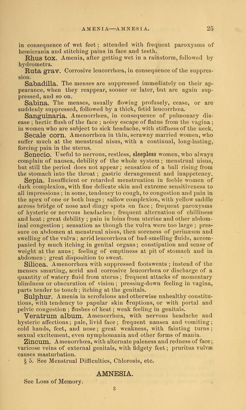 in consequence of wet feet; attended with frequent paroxysms of hemicrania and stitching pains in face and teeth. Rhus tox. Amenia, after getting wet in a rainstorm, followed by hydrometra. Ruta grav. Corrosive leucorrhoea, in consequence of the suppres- sion. Sabadilla. The menses are suppressed immediately on their ap- pearance, when they reappear, sooner or later, but are again sup- pressed, and so on. Sabina. The menses, usually flowing profusely, cease, or are suddenly suppressed, followed by a thick, fetid leucorrhcea. Sangllinaria. Amenorrhoea, in consequence of pulmonary dis- ease ; hectic flush of the face ; noisy escape of flatus from the vagina ; in women who are subject to sick headache, with stiffness of the neck. Secale corn. Amenorrhoea in thin, scrawny married women, who suffer much at the menstrual nisus, with a continual, long-lasting, forcing pain in the uterus. Senecio. Useful to nervous, restless, sleepless women, who always complain of nausea, debility of the whole system ; menstrual nisus, but still the period does not appear; sensation of a ball rising from the stomach into the throat; gastric derangement and inappetency. Sepia. Insufficient or retarded menstruation in feeble women of dark complexion, with fine delicate skin and extreme sensitiveness to all impressions ; in some, tendencj7 to cough, to congestion and pain in the apex of one or both lungs ; sallow complexion, with }^ellow saddle across bridge of nose and dingy spots on face ; frequent paroxysms of hysteric or nervous headaches ; frequent alternation of chilliness and heat; great debility ; pain in loins from uterine and other abdom- inal congestion ; sensation as though the vulva were too large ; pres- sure on abdomen at menstrual nisus, then soreness of perinseum and swelling of the vulva; acrid leucorrhcea of bad-smelling fluids, accom- panied by much itching in genital organs; constipation and sense of weight at the anus; feeling of emptiness at pit of stomach and in abdomen ; great disposition to sweat. Silicea. Amenorrhoea with suppressed footsweats ; instead of the menses smarting, acrid and corrosive leucorrhoea or discharge of a quantity of watery fluid from uterus ; frequent attacks of momentary blindness or obscuration of vision; pressing-down feeling in vagina, parts tender to touch; itching at the genitals. Sulphur. Amenia in scrofulous and otherwise unhealthy constitu- tions, with tendency to papular skin Eruptions, or with portal and pelvic congestion ; flushes of heat; weak feeling in genitals. Veratrum album. Amenorrhoea, with nervous headache and hysteric affections ; pale, livid face ; frequent nausea and vomiting ; cold hands, feet, and nose; great weakness, with fainting turns ; sexual excitement, even nymphomania and other forms of mania. Zincum. Amenorrhoea, with alternate paleness and redness of face; varicose veins of external genitals, with fidgety feet; pruritus vulvae causes masturbation. § 5. See Menstrual Difficulties, Chlorosis, etc. AMNESIA. See Loss of Memory.