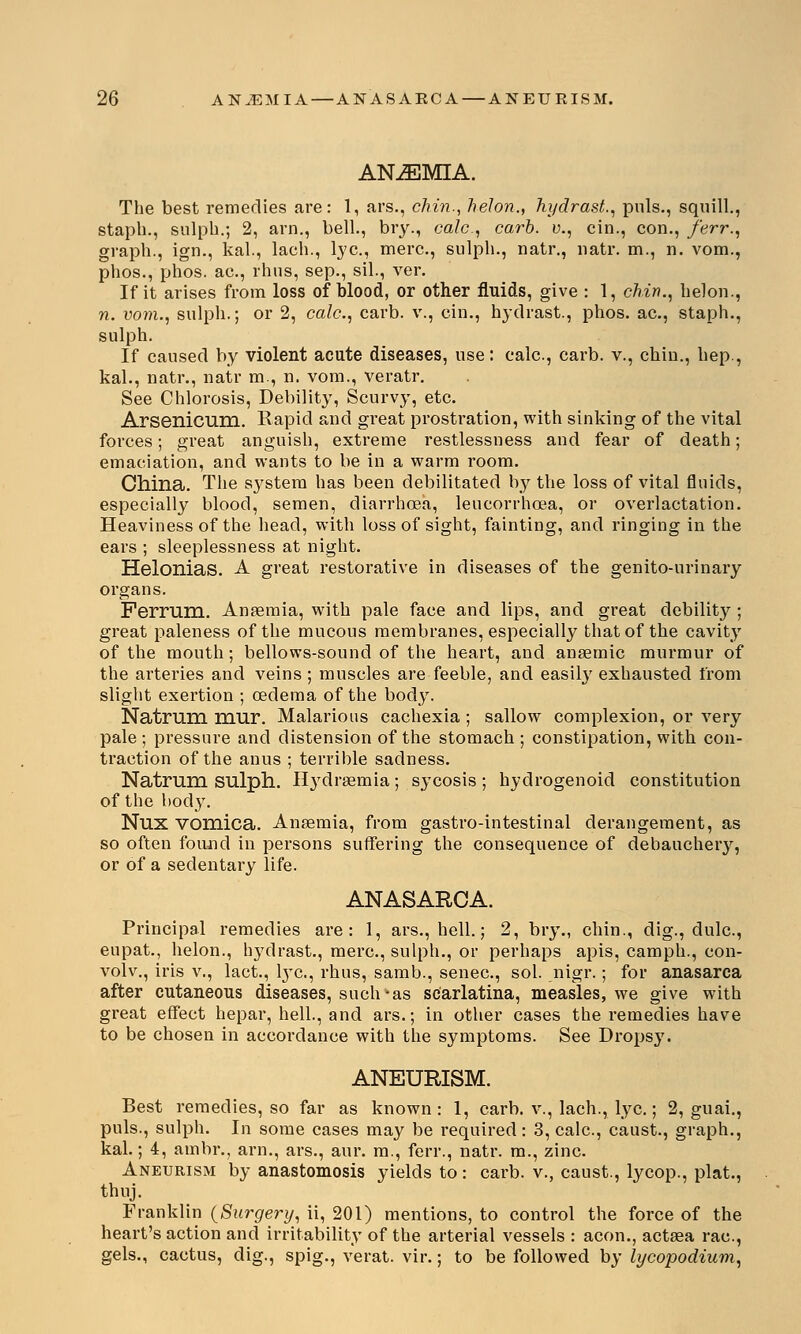 ANEMIA. The best remedies are: 1, ars., chin., helon., hydrast., puis., squill., staph., sulph.; 2, am., bell., bry., calc, carb. v., cin., con., ferr., graph., ign., kal., lach., lye., mere., sulph., natr., natr. m., n. vom., phos., phos. ac., rhus, sep., sil., ver. If it arises from loss of blood, or other fluids, give : 1, chin., helon., n. vom., sulph.; or 2, calc, carb. v., cin., hydrast., phos. ac, staph., sulph. If caused by violent acute diseases, use: calc, carb. v., chin., hep., kal., natr., natr m., n. vom., veratr. See Chlorosis, Debility, Scurvy, etc Arsenicum. Rapid and great prostration, with sinking of the vital forces; great anguish, extreme restlessness and fear of death; emaciation, and wants to be in a warm room. China. The system has been debilitated by the loss of vital fluids, especially blood, semen, diarrhoea, leucorrhcea, or overlactation. Heaviness of the head, with loss of sight, fainting, and ringing in the ears ; sleeplessness at night. Helonias. A great restorative in diseases of the genito-urinary organs. Ferruni. Anaemia, with pale face and lips, and great debility ; great paleness of the mucous membranes, especially that of the cavity of the mouth; bellows-sound of the heart, and anaemic murmur of the arteries and veins ; muscles are feeble, and easily exhausted from slight exertion ; oedema of the body. Natrum mur. Malarious cachexia ; sallow complexion, or very pale ; pressure and distension of the stomach ; constipation, with con- traction of the anus ; terrible sadness. Natmm sulph. Bydraemia; sycosis; hydrogenoid constitution of the body. Nux vomica. Anaemia, from gastro-intestinal derangement, as so often found in persons suffering the consequence of debaucheiy, or of a sedentary life. ANASARCA. Principal remedies are: 1, ars., hell.; 2, bry., chin., dig., dulc, eupat., helon., hydrast., mere, sulph., or perhaps apis, camph., con- volv., iris v., lact., lye, rhus, samb., senec, sol. nigr.; for anasarca after cutaneous diseases, such*as scarlatina, measles, we give with great effect hepar, hell., and ars.; in other cases the remedies have to be chosen in accordance with the symptoms. See Drops}'. ANEURISM. Best remedies, so far as known: 1, carb. v., lach., lye.; 2, guai., puis., sulph. In some cases may be required: 3, calc, caust., graph., kal.; 4, ambr., arn., ars., aur. m., ferr., natr. m., zinc. Aneurism by anastomosis yields to : carb. v., caust., lycop., plat., thuj. Franklin (Surgery, ii, 201) mentions, to control the force of the heart's action and irritability of the arterial vessels : aeon., actaea rac, gels., cactus, dig., spig., verat. vir.; to be followed by lycopodium,