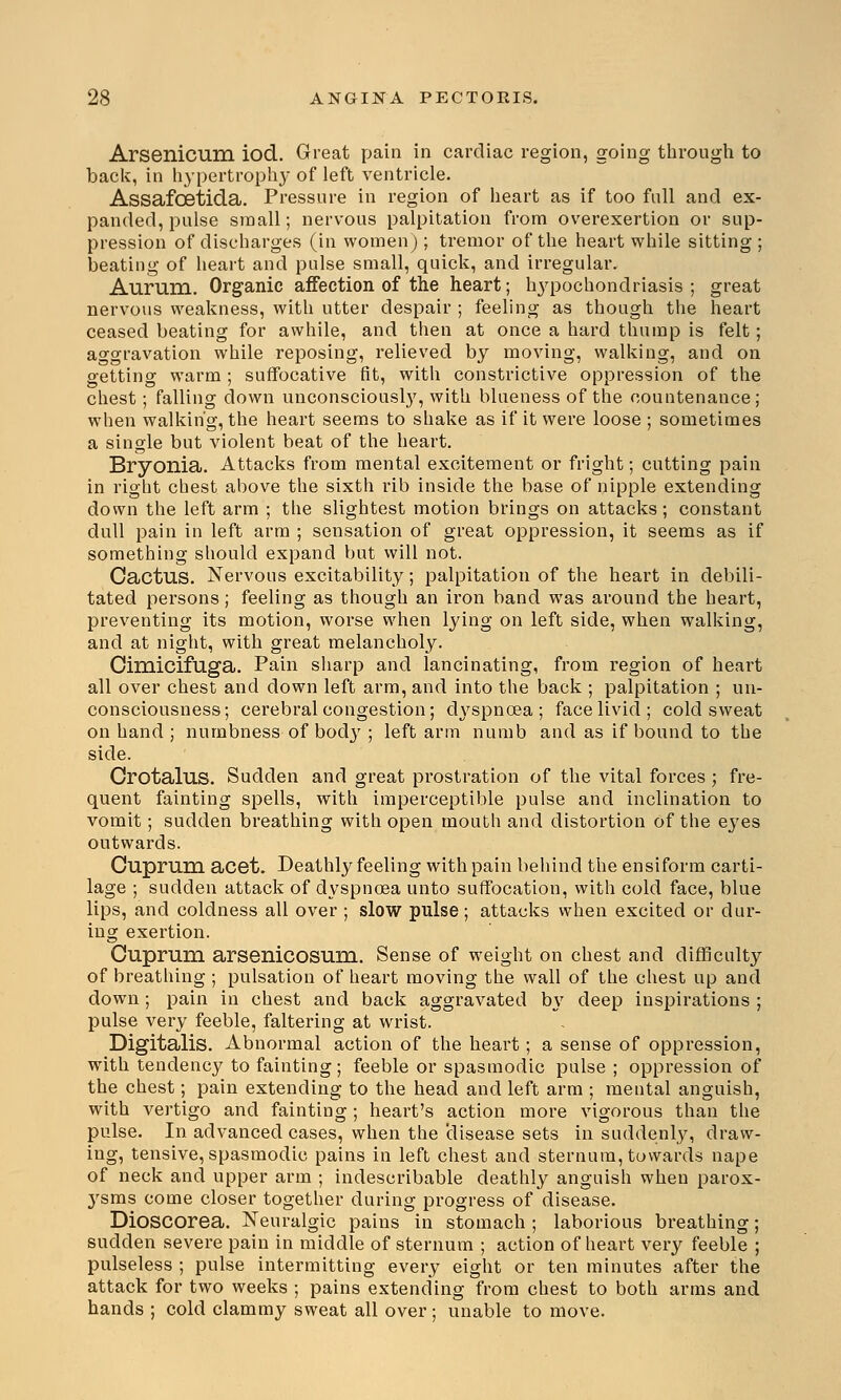 Arsenicum iod. Great pain in cardiac region, going through to back, in hypertrophy of left ventricle. Assafcetida. Pressure in region of heart as if too full and ex- panded, pulse small; nervous palpitation from overexertion or sup- pression of discharges (in women) ; tremor of the heart while sitting ; beating of heart and pulse small, quick, and irregular. Aurum. Organic affection of the heart; hypochondriasis ; great nervous weakness, with utter despair ; feeling as though the heart ceased beating for awhile, and then at once a hard thump is felt; aggravation while reposing, relieved by moving, walking, and on getting warm; suffocative fit, with constrictive oppression of the chest; falling down unconsciously, with blueness of the countenance; when walking, the heart seems to shake as if it were loose ; sometimes a single but violent beat of the heart. Bryonia. Attacks from mental excitement or fright; cutting pain in right chest above the sixth rib inside the base of nipple extending down the left arm ; the slightest motion brings on attacks; constant dull pain in left arm ; sensation of great oppression, it seems as if something should expand but will not. Cactus. Nervous excitability; palpitation of the heart in debili- tated persons; feeling as though an iron band was around the heart, preventing its motion, worse when lying on left side, when walking, and at night, with great melancholy. Cimicifuga. Pain sharp and lancinating, from region of heart all over chest and down left arm, and into the back ; palpitation ; un- consciousness; cerebral congestion; dyspnoea ; face livid; cold sweat on hand ; numbness of body ; left arm numb and as if bound to the side. Crotalus. Sudden and great prostration of the vital forces ; fre- quent fainting spells, with imperceptible pulse and inclination to vomit; sudden breathing with open mouth and distortion of the eyes outwards. Cuprum acet. Deathly feeling with pain behind the ensiform carti- lage ; sudden attack of dyspnoea unto suffocation, with cold face, blue lips, and coldness all over ; slow pulse; attacks when excited or dur- ing exertion. Cuprum arsenicosum. Sense of weight on chest and difficulty of breathing ; pulsation of heart moving the wall of the chest up and down; pain in chest and back aggravated b\r deep inspirations ; pulse very feeble, faltering at wrist. Digitalis. Abnormal action of the heart; a sense of oppression, with tendency to fainting; feeble or spasmodic pulse ; oppression of the chest; pain extending to the head and left arm ; mental anguish, with vertigo and fainting; heart's action more vigorous than the pulse. In advanced cases, when the disease sets in suddenly, draw- ing, tensive, spasmodic pains in left chest and sternum, towards nape of neck and upper arm ; indescribable deathly anguish when parox- ysms come closer together during progress of disease. Dioscorea. Neuralgic pains in stomach ; laborious breathing; sudden severe pain in middle of sternum ; action of heart very feeble ; pulseless ; pulse intermitting every eight or ten minutes after the attack for two weeks ; pains extending from chest to both arms and hands ; cold clammy sweat all over; unable to move.