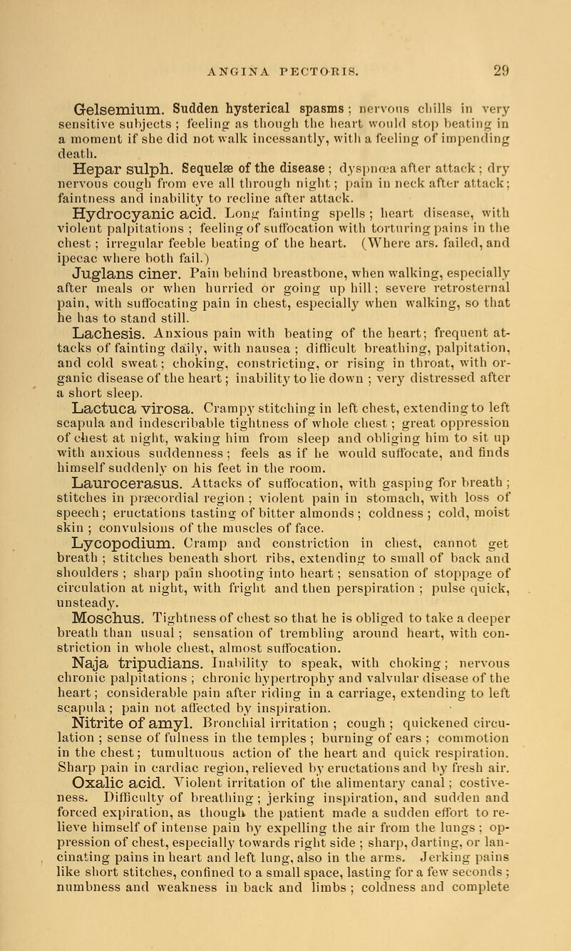 Gelsemium. Sudden hysterical spasms ; nervous cliills in very sensitive subjects ; feeling as though the heart would stop beating in a moment if she did not walk incessantly, with a feeling of impending death. Hepar sulph. Sequelae of the disease ; dyspnoea after attack; dry nervous cough from eve all through night; pain in neck after attack; faintness and inability to recline after attack. Hydrocyanic acid. Long fainting spells ; heart disease, with violent palpitations ; feeling of suffocation with torturing pains in the chest; irregular feeble beating of the heart. (Where ars. failed, and ipecac where both fail.) Juglans ciner. Pain behind breastbone, when walking, especially after meals or when hurried or going uphill; severe retrosternal pain, with suffocating pain in chest, especially when walking, so that he has to stand still. Lachesis. Anxious pain with beating of the heart; frequent at- tacks of fainting daily, with nausea ; difficult breathing, palpitation, and cold sweat; choking, constricting, or rising in throat, with or- ganic disease of the heart; inability to lie down ; very distressed after a short sleep. Lactuca virosa. Crampy stitching in left chest, extending to left scapula and indescribable tightness of whole chest; great oppression of chest at night, waking him from sleep and obliging him to sit up with anxious suddenness ; feels as if he would suffocate, and finds himself suddenly on his feet in the room. Laurocerasus. Attacks of suffocation, with gasping for breath; stitches in prsecordial region ; violent pain in stomach, with loss of speech; eructations tasting of bitter almonds ; coldness; cold, moist skin ; convulsions of the muscles of face. Lycopodium. Cramp and constriction in chest, cannot get breath ; stitches beneath short ribs, extending to small of back and shoulders ; sharp pain shooting into heart; sensation of stoppage of circulation at night, with fright and then perspiration ; pulse quick, unsteady. Moschus. Tightness of chest so that he is obliged to take a deeper breath than usual; sensation of trembling around heart, with con- striction in whole chest, almost suffocation. Naja tripudians. Inability to speak, with choking; nervous chronic palpitations ; chronic hypertrophy and valvular disease of the heart; considerable pain after riding in a carriage, extending to left scapula; pain not affected by inspiration. Nitrite of amyl. Bronchial irritation ; cough ; quickened circu- lation ; sense of fulness in the temples ; burning of ears ; commotion in the chest; tumultuous action of the heart and quick respiration. Sharp pain in cardiac region, relieved by eructations and by fresh air. Oxalic acid. Violent irritation of the alimentary canal; costive- ness. Difficulty of breathing; jerking inspiration, and sudden and forced expiration, as though the patient made a sudden effort to re- lieve himself of intense pain by expelling the air from the lungs ; op- pression of chest, especially towards right side ; sharp, darting, or lan- cinating pains in heart and left lung, also in the arms. Jerking pains like short stitches, confined to a small space, lasting for a few seconds ; numbness and weakness in back and limbs ; coldness and complete