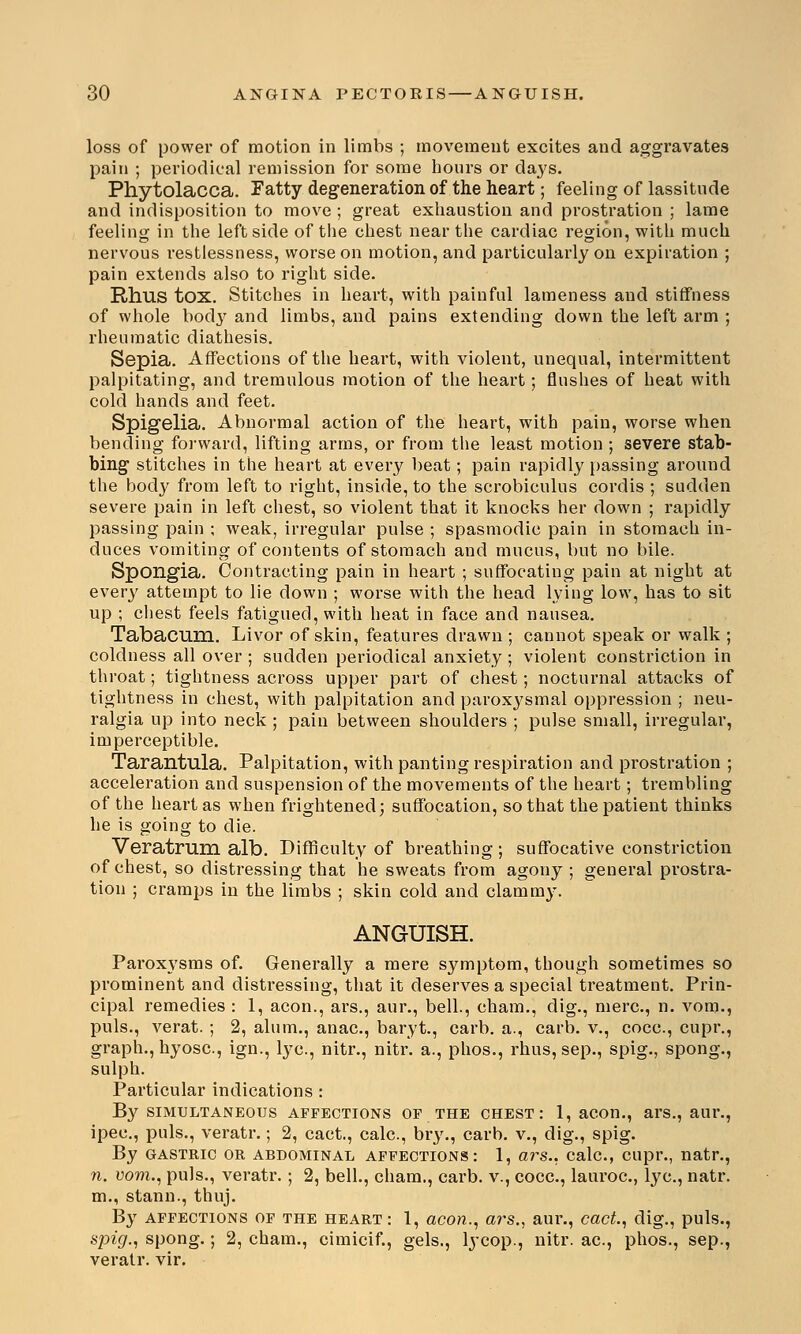 loss of power of motion in limbs ; movement excites and aggravates pain ; periodical remission for some hours or days. Phytolacca. Fatty degeneration of the heart; feeling of lassitude and indisposition to move ; great exhaustion and prostration ; lame feeling in the left side of the chest near the cardiac region, with much nervous l-estlessness, worse on motion, and particularly on expiration ; pain extends also to right side. Rhus tox. Stitches in heart, with painful lameness and stiffness of whole body and limbs, and pains extending down the left arm ; rheumatic diathesis. Sepia. Affections of the heart, with violent, unequal, intermittent palpitating, and tremulous motion of the heart; flushes of heat with cold hands and feet. Spigelia. Abnormal action of the heart, with pain, worse when bending forward, lifting arms, or from the least motion ; severe stab- bing stitches in the heart at every beat; pain rapidly passing around the body from left to right, inside, to the scrobiculus cordis ; sudden severe pain in left chest, so violent that it knocks her down ; rapidly passing pain ; weak, irregular pulse ; spasmodic pain in stomach in- duces vomiting of contents of stomach and mucus, but no bile. Spongia. Contracting pain in heart ; suffocating pain at night at every attempt to lie down ; worse with the head lying low, has to sit up ; chest feels fatigued, with heat in face and nausea. Tabacum. Livor of skin, features drawn ; cannot speak or walk ; coldness all over ; sudden periodical anxiety ; violent constriction in throat; tightness across upper part of chest; nocturnal attacks of tightness in chest, with palpitation and paroxysmal oppression ; neu- ralgia up into neck ; pain between shoulders ; pulse small, irregular, imperceptible. Tarantula. Palpitation, with panting respiration and prostration ; acceleration and suspension of the movements of the heart; trembling of the heart as when frightened; suffocation, so that the patient thinks he is going to die. Veratrum alb. Difficulty of breathing ; suffocative constriction of chest, so distressing that he sweats from agony ; general prostra- tion ; cramps in the limbs ; skin cold and clammy. ANGUISH. Paroxysms of. Generally a mere symptom, though sometimes so prominent and distressing, that it deserves a special treatment. Prin- cipal remedies : 1, aeon., ars., aur., bell., cham., dig., mere, n. vom., puis., verat. ; 2, alum., anac, baryt., carb. a., carb. v., coca, cupr., graph., hyosc, ign., lye, nitr., nitr. a., phos., rhus, sep., spig., spong., sulph. Particular indications : By simultaneous affections of the chest: 1, aeon., ars., aur., ipec, puis., veratr.; 2, cact., cale, bry., carb. v., dig., spig. By gastric or abdominal affections: 1, ars., calc, cupr., natr., n. vom., puis., veratr. ; 2, bell., cham., carb. v., cocc, lauroc, lye, natr. m., stann., thuj. By affections of the heart: 1, aeon., a?'s., aur., cact., dig., puis., spig., spong.; 2, cham., cimicif., gels., lycop., nitr. ae, phos., sep., veratr. vir.