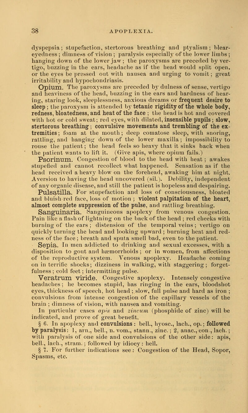 dyspepsia; stupefaction, stertorous breathing and ptyalisra ; blear- e}redness ; dimness of vision ; paralysis especially of the lower limbs ; hanging down of the lower jaw; the paroxj'sms are preceded by ver- tigo, buzzing in the ears, headache as if the head would split open, or the eyes be pressed out with nausea and urging to vomit; great irritability and hypochondriasis. Opium. The paroxysms are preceded b}r dulness of sense, vertigo and heaviness of the head, buzzing in the ears and hardness of hear- ing, staring look, sleeplessness, anxious dreams or frequent desire to sleep; the paroxysm is attended by tetanic rigidity of the whole body, redness, bloatedness, and heat of the face ; the head is hot and covered with hot or cold sweat; red eyes, with dilated,insensible pupils; slow, stertorous breathing; convulsive movements and trembling of the ex- tremities; foam at the mouth; deep comatose sleep, with snoring, rattling, and hanging down of the lower maxilla; impossibility to rouse the patient; the head feels so heavy that it sinks back when the patient wants to lift it. (Give apis, where opium fails.) PsorixiUHl. Congestion of blood to the head with heat ; awakes stupefied and cannot recollect what happened. Sensation as if the head received a heavy blow on the forehead, awaking him at night. Aversion to having the head uncovered (sil.). Debility, independent of any organic disease, and still the patient is hopeless and despairing. Pulsatilla. For stupefaction and loss of consciousness, bloated and bluish red face, loss of motion ; violent palpitation of the heart, almost complete suppression of the pulse, and rattling breathing. Sanguinaria. Sanguineous apoplexy from venous congestion. Pain like a flash of lightning on the back of the head ; red cheeks with burning of the ears ; distension of the temporal veins ; vertigo on quickly turning the head and looking upward ; burning heat and red- ness of the face; breath and sputa smell bad, even to the patient. Sepia. In men addicted to drinking and sexual excesses, with a disposition to gout and haemorrhoids ; or in women, from affections of the reproductive system. Venous apoplexy. Headache coming on in terrific shocks; dizziness in walking, with staggering; forget- fulness ; cold feet; intermitting pulse. Veratrum viride. Congestive apoplexy. Intensely congestive headaches ; he becomes stupid, has ringing in the ears, bloodshot eyes, thickness of speech, hot head ;.slow, full pulse and hard as iron ; convulsions from intense congestion of the capillary vessels of the brain ; dimness of vision, with nausea and vomiting. In particular cases apis and zincum (phosphide of zinc) will be indicated, and prove of great benefit. § 6. In apoplexy and convulsions : bell., hyosc, lach., op.; followed by paralysis: 1, arm, bell., n. vom., stann., zinc.; 2, anac, con., lach.; with paralysis of one side and convulsions of the other side: apis, bell., lach., stram.; followed by idiocy: hell. § 7. For further indications see: Congestion of the Head, Sopor, Spasms, etc.