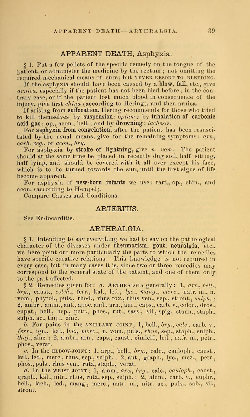 APPARENT DEATH, Asphyxia. § 1. Put a few pellets of the specific remecty on the tongue of the patient, or administer the medicine by the rectum ; not omitting the required mechanical means of cure; but never resort to bleeding. If the asphyxia should have been caused by a blow, fall, etc., give arnica, especially if the patient has not been bled before ; in the con- trary case, or if the patient lost much blood in consequence of the injury, give first china (according to Hering), and then arnica. If arising from suffocation, Hering recommends for those who tried to kill themselves by suspension: opium; by inhalation of carbonic acid gas: op., aeon., bell.; and by drowning: lachesis. For asphyxia from congelation, after the patient has been resusci- tated by the usual means, give for the remaining symptoms : ars., carb. veg., or aeon., bry. For asphyxia by stroke of lightning, give n. vom. The patient should at the same time be placed in recently dug soil, half sitting, half lying, and should be covered with it all over except his face, which is to be turned towards the sun, until the first signs of life become apparent. For asphyxia of new-born infants we use : tart., op., chin., and aeon, (according to Hempel). Compare Causes and Conditions. ARTERITIS. See Endocarditis. ARTHRALGIA. § 1. Intending to sa}T eveiything we had to say on the pathological character of the diseases under rheumatism, gout, neuralgia, etc., we here point out more particularly the parts to which the remedies have specific curative relations. This knowledge is not required in every case, but in many cases it is, since two or three remedies may correspond to the general state of the patient, and one of them only to the part affected. §2. Remedies given for: a. Arthralgia generally : 1, ars., bell., bry., canst., colch., ferr., kal., led., lye, mang., mere, natr. m., n. vom., phytol., puis., rhod., rhus tox., rhus ven., sep., stront., sulph.; 2, ambr., amm., ant., apoc. and., arn., aur., caps., carb. v., coloc, dros., eupat., hell., hep., petr., phos., rut., sass., sil., spig., stann., staph., sulph. ac, thuj., zinc. b. For pains in the axillary joint; 1, bell., bry., calc, carb. v., ferr., ign., kal., lye, mere, n. vom., puis., rhus, sep., staph., sulph., thuj., zinc; 2, ambr., arn., caps., canst., cimicif., led., natr. m., petr., phos., verat. c. In the elbow-joint : 1, arg., bell., bry., calc, cauloph , canst., kal., led., mere, rhus, sep., sulph. ; 2, ant., graph., lye, mez., petr., phos., puis., rhus ven., ruta, staph., verat. d. In the wrist-joint : 1, aram., are,, bry., calc, cauloph., canst., graph., kal., nitr., rhus, ruta, sep., sulph.; 2, alum., carb. v., euphr., hell., lach., led., mang., mere, natr. m., nitr. ac, puis., sab., sil., stront.